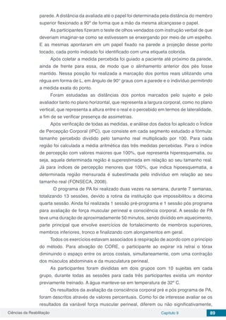 Ciências da Reabilitação Capítulo 9 89
parede. A distância da avaliada até o papel foi determinada pela distância do membro
superior flexionado a 90º de forma que a mão da mesma alcançasse o papel.
As participantes fizeram o teste de olhos vendados com instrução verbal de que
deveriam imaginar-se como se estivessem se enxergando por meio de um espelho.
E as mesmas apontaram em um papel fixado na parede a projeção desse ponto
tocado, cada ponto indicado foi identificado com uma etiqueta colorida.
Após coletar a medida percebida foi guiado a paciente até próximo da parede,
ainda de frente para essa, de modo que o alinhamento anterior dos pés fosse
mantido. Nessa posição foi realizada a marcação dos pontos reais utilizando uma
régua em forma de L, em ângulo de 90° graus com a parede e o indivíduo permitindo
a medida exata do ponto.
Foram estudadas as distâncias dos pontos marcados pelo sujeito e pelo
avaliador tanto no plano horizontal, que representa a largura corporal, como no plano
vertical, que representa a altura entre o real e o percebido em termos de lateralidade,
a fim de se verificar presença de assimetrias.
Após verificação de todas as medidas, e análise dos dados foi aplicado o Índice
de Percepção Corporal (IPC), que consiste em cada segmento estudado a fórmula:
tamanho percebido dividido pelo tamanho real multiplicado por 100. Para cada
região foi calculada a média aritmética das três medidas percebidas. Para o índice
de percepção com valores maiores que 100%, que representa hiperesquematia, ou
seja, aquela determinada região é superestimada em relação ao seu tamanho real.
Já para índices de percepção menores que 100%, que indica hipoesquematia, a
determinada região mensurada é subestimada pelo indivíduo em relação ao seu
tamanho real (FONSECA, 2008).
	 O programa de PA foi realizado duas vezes na semana, durante 7 semanas,
totalizando 13 sessões, devido a rotina da instituição que impossibilitou a décima
quarta sessão. Ainda foi realizada 1 sessão pré-programa e 1 sessão pós programa
para avaliação de força muscular perineal e consciência corporal. A sessão de PA
teve uma duração de aproximadamente 50 minutos, sendo dividido em aquecimento,
parte principal que envolve exercícios de fortalecimento de membros superiores,
membros inferiores, tronco e finalizando com alongamentos em geral.
Todos os exercícios estavam associados à respiração de acordo com o princípio
do método. Para ativação do CORE, o participante ao expirar irá retrai o tórax
diminuindo o espaço entre os arcos costais, simultaneamente, com uma contração
dos músculos abdominais e da musculatura perineal.
As participantes foram divididas em dois grupos com 10 sujeitas em cada
grupo, durante todas as sessões para cada três participantes existia um monitor
previamente treinado. A água manteve-se em temperatura de 32º C.
Os resultados da avaliação da consciência corporal pré e pós programa de PA,
foram descritos através de valores percentuais. Como foi de interesse avaliar se os
resultados da variável força muscular perineal, diferem ou não significativamente,
 