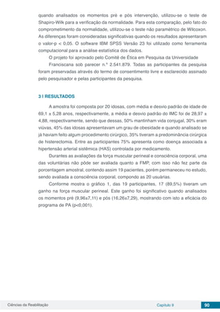 Ciências da Reabilitação Capítulo 9 90
quando analisados os momentos pré e pós intervenção, utilizou-se o teste de
Shapiro-Wilk para a verificação da normalidade. Para esta comparação, pelo fato do
comprometimento da normalidade, utilizou-se o teste não paramétrico de Wilcoxon.
As diferenças foram consideradas significativas quando os resultados apresentaram
o valor-p < 0,05. O software IBM SPSS Versão 23 foi utilizado como ferramenta
computacional para a análise estatística dos dados.
O projeto foi aprovado pelo Comitê de Ética em Pesquisa da Universidade
Franciscana sob parecer n.º 2.541.879. Todas as participantes da pesquisa
foram preservadas através do termo de consentimento livre e esclarecido assinado
pelo pesquisador e pelas participantes da pesquisa.
3 | 	RESULTADOS
A amostra foi composta por 20 idosas, com média e desvio padrão de idade de
69,1 ± 5,28 anos, respectivamente, a média e desvio padrão do IMC foi de 28,97 ±
4,88, respectivamente, sendo que dessas, 50% mantinham vida conjugal, 30% eram
viúvas, 45% das idosas apresentavam um grau de obesidade e quando analisado se
já haviam feito algum procedimento cirúrgico, 35% tiveram a predominância cirúrgica
de histerectomia. Entre as participantes 75% apresenta como doença associada a
hipertensão arterial sistêmica (HAS) controlada por medicamento.
Durantes as avaliações da força muscular perineal e consciência corporal, uma
das voluntárias não pôde ser avaliada quanto a FMP, com isso não fez parte da
porcentagem amostral, contendo assim 19 pacientes, porém permaneceu no estudo,
sendo avaliada a consciência corporal, compondo as 20 usuárias.
Conforme mostra o gráfico 1, das 19 participantes, 17 (89,5%) tiveram um
ganho na força muscular perineal. Este ganho foi significativo quando analisados
os momentos pré (9,96±7,11) e pós (16,26±7,29), mostrando com isto a eficácia do
programa de PA (p<0,001).
 