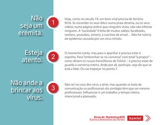 Não
seja um
eremita.
Hoje, como no século 19, um bom viral precisa de terreno
fértil. Se esconder os seus ditos numa praia deserta, ou os seus
vídeos numa página online que ninguém visita, não vão infectar
ninguém. A“sociedade”é feita de muitos salões: facebooks,
twitters, youtubes, vimeos, a sua lista de email… Não há notícia
de epidemia causada por um vírus tímido.
O momento conta, mas para o apanhar é preciso estar à
espreita. Para“embrenhar-se na conversa”com total“à propos”–
como diriam os russos francófonos de Tolstoi – é preciso estar de
guarda a conversa inteira. Ande por ali, participe, veja do que se
está a falar. Ou vai tropeçar no ponto 7.
Não sei no caso dos vírus a sério, mas quando se trata de
comunicação os profissionais do contágio têm que ser mesmo
profissionais. Influenciar é um trabalho a tempo inteiro,
intencional e planeado.
Esteja
atento.
Não ande a
brincar aos
vírus.
1
2
3
Dicas de Marketing B2B
Assine a Newsletter da Hamlet
 