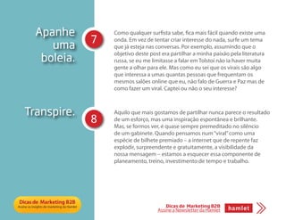 Apanhe
uma
boleia.
Como qualquer surfista sabe, fica mais fácil quando existe uma
onda. Em vez de tentar criar interesse do nada, surfe um tema
que já esteja nas conversas. Por exemplo, assumindo que o
objetivo deste post era partilhar a minha paixão pela literatura
russa, se eu me limitasse a falar em Tolstoi não ia haver muita
gente a olhar para ele. Mas como eu sei que os virais são algo
que interessa a umas quantas pessoas que frequentam os
mesmos salões online que eu, não falo de Guerra e Paz mas de
como fazer um viral. Captei ou não o seu interesse?
Aquilo que mais gostamos de partilhar nunca parece o resultado
de um esforço, mas uma inspiração espontânea e brilhante.
Mas, se formos ver, é quase sempre premeditado no silêncio
de um gabinete. Quando pensamos num“viral”como uma
espécie de bilhete premiado – a internet que de repente faz
explodir, surpreendente e gratuitamente, a visibilidade da
nossa mensagem – estamos a esquecer essa componente de
planeamento, treino, investimento de tempo e trabalho.
Transpire.
7
8
Dicas de Marketing B2B
Assine a Newsletter da Hamlet
 