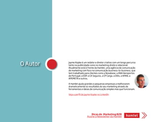 O Autor Jayme Kopke é um redator e diretor criativo com um longo percurso
tanto na publicidade como no marketing direto e relacional.
Atualmente está à frente da Hamlet, uma agência de comunicação
de marketing com foco na comunicação business-to-business, que
tem trabalhado para clientes como a Novabase, a ANA Aeroportos
de Portugal, a EDP, a CA Seguros, a CP Carga, a Otlis, a APAN, a
APEMETA e outros.
A Hamlet ajuda grandes e pequenas empresas a melhorarem
dramaticamente os resultados do seu marketing através de
ferramentas e ideias de comunicação simples mas que funcionam.
Veja o perfil de Jayme Kopke no LinkedIn
Dicas de Marketing B2B
Assine a Newsletter da Hamlet
 