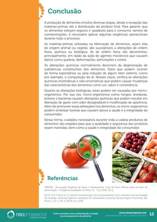 www.neoprospecta.com
Neoprospecta 2016. Todos os direitos reservados. 12Como acontece uma contaminação cruzada
no processamento de alimento
Conclusão
A produção de alimentos envolve diversas etapas, desde a recepção das
matérias-primas até a distribuição do produto final. Para garantir que
os alimentos estejam seguros e saudáveis para o consumo, isentos de
contaminações, é necessário aplicar algumas exigências operacionais
durante todo o processo.
As matérias-primas utilizadas na fabricação de alimentos, sejam elas
de origem animal ou vegetal, são susceptíveis a alterações de ordem
física, química ou biológica. As de ordem física são decorrentes,
principalmente, em razão da ação de agentes mecânicos que causam
danos como quebras, deformações, perfurações e cortes.
As alterações químicas normalmente decorrem da degeneração de
substâncias constituintes dos alimentos. Fatos que podem ocorrer
de forma espontânea ou pela indução de algum fator externo, como
por exemplo, a composição do ar. Nesses casos, verifica-se alterações
químicas enzimáticas e não-enzimáticas que podem causar mudanças
das características dos alimentos como cor, sabor e consistência.
Quanto às alterações biológicas, estas podem ser causadas por micro-
organismos. Por sua vez, micro-organismos como fungos, leveduras,
bolores e bactérias causam alterações químicas que podem resultar em
liberação de gases com odor desagradável e modificação de aparência.
Além de promover essas alterações nos alimentos, os micro-organismos
podem sintetizar toxinas que causam danos à saúde e à integridade do
consumidor.
Dessa forma, cuidados necessários durante toda a cadeia produtiva de
alimentos são exigidos para que a qualidade e segurança dos produtos
sejam mantidas, bem como a saúde e integridade do consumidor.	
	
Referências
ABRASEL. Associação Brasileira de Bares e Restaurantes. Guia de Boas Práticas para serviços de
alimentação – Programa Qualidade na Mesa. [S.I. : S.n], 2006. 112 p.
SILVA, A. B. P. da et al. O controle microbiológico dos manipuladores como indicativo da necessidade
de medidas corretivas higiênico-sanitárias, em restaurante comercial. Revista Higiene Alimentar. São
Paulo, v. 20, n. 145, p. 36-39, out. 2006.
 