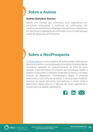 www.neoprospecta.com
Neoprospecta 2016. Todos os direitos reservados. 13Como acontece uma contaminação cruzada
no processamento de alimento
Sobre a Autora
	
Andréa Spoladore Damian
Mestre em Ciência dos Alimentos, com experiência em
consultoria empresarial e auditorias de certificações em
indústrias de alimentos e embalagens de alimentos. Experiência
em docência e elaboração de conteúdos, livros e materiais para
a área de Segurança de Alimentos.
	
Sobre a NeoProspecta
A Neoprospecta é uma empresa de biotecnologia dedicada ao
desenvolvimento e comercialização de análises microbiológicas
inovadoras baseadas em sequenciamento de DNA de nova
geração e bioinformática. O conjunto das tecnologias aliadas à
análises moleculares e softwares proprietários forma o inovador
método de diagnóstico microbiológico digital. A empresa
desenvolveu uma linha de produtos e serviços para hospitais,
indústria de saúde, alimentos, farmacêutica e outras onde o
diagnóstico rápido, preciso e sensível de micro-organismos é
crucial para a qualidade operacional.
 