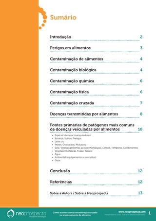 www.neoprospecta.com
Neoprospecta 2016. Todos os direitos reservados. 1Como acontece uma contaminação cruzada
no processamento de alimento
Sumário
Introdução
Perigos em alimentos
Contaminação de alimentos
Contaminação biológica
Contaminação química
Contaminação física
Contaminação cruzada
Doenças transmitidas por alimentos
Fontes primárias de patógenos mais comuns
de doenças veiculadas por alimentos
•	 Espécie Humana (manipuladores)
•	 Bovinos, Suínos, Frangos
•	 Leite cru
•	 Peixes, Crustáceos, Moluscos
•	 Solo, Vegetais próximos ao solo (hortaliças), Cereais, Temperos, Condimentos
•	 Vegetais (Hortaliças, Frutas, Raízes)
•	 Água
•	 Ambiental (equipamentos e utensílios)
•	 Ovos
Conclusão
Referências
Sobre a Autora / Sobre a Neoprospecta
2
3
4
4
6
6
7
8
10
12
12
13
 
