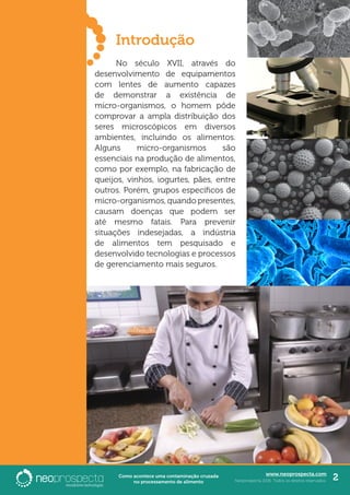 www.neoprospecta.com
Neoprospecta 2016. Todos os direitos reservados. 2Como acontece uma contaminação cruzada
no processamento de alimento
	Introdução
	 No século XVII, através do
desenvolvimento de equipamentos
com lentes de aumento capazes
de demonstrar a existência de
micro-organismos, o homem pôde
comprovar a ampla distribuição dos
seres microscópicos em diversos
ambientes, incluindo os alimentos.
Alguns micro-organismos são
essenciais na produção de alimentos,
como por exemplo, na fabricação de
queijos, vinhos, iogurtes, pães, entre
outros. Porém, grupos específicos de
micro-organismos, quando presentes,
causam doenças que podem ser
até mesmo fatais. Para prevenir
situações indesejadas, a indústria
de alimentos tem pesquisado e
desenvolvido tecnologias e processos
de gerenciamento mais seguros.
 