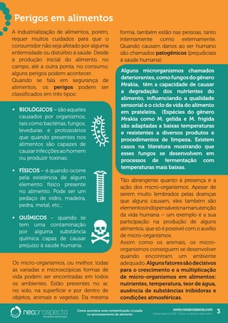 www.neoprospecta.com
Neoprospecta 2016. Todos os direitos reservados. 3Como acontece uma contaminação cruzada
no processamento de alimento
	
A industrialização de alimentos, porém,
requer muitos cuidados para que o
consumidor não seja afetado por alguma
enfermidade ou distúrbio à saúde. Desde
a produção inicial do alimento, no
campo, até a outra ponta, no consumo,
alguns perigos podem acontecer.
Quando se fala em segurança de
alimentos, os perigos podem ser
classificados em três tipos:
Perigos em alimentos
•	 BIOLÓGICOS – são aqueles
causados por organismos,
tais como bactérias, fungos,
leveduras e protozoários
que quando presentes nos
alimentos são capazes de
causarinfecçõesaohomem
ou produzir toxinas;
•	 FÍSICOS – é quando ocorre
pela existência de algum
elemento físico presente
no alimento. Pode ser um
pedaço de vidro, madeira,
pedra, metal, etc.;
•	 QUÍMICOS – quando se
tem uma contaminação
por alguma substância
química capaz de causar
prejuízo à saúde humana.
Os micro-organismos, ou melhor, todas
as variadas e microscópicas formas de
vida podem ser encontradas em todos
os ambientes. Estão presentes no ar,
no solo, na superfície e por dentro de
objetos, animais e vegetais. Da mesma
forma, também estão nas pessoas, tanto
internamente como externamente.
Quando causam danos ao ser humano
são chamados patogênicos (prejudiciais
à saúde humana).
Tão abrangente quanto à presença é a
ação dos micro-organismos. Apesar de
serem muito lembrados pelas doenças
que alguns causam, eles também são
elementosindispensáveisnamanutenção
da vida humana – um exemplo é a sua
participação na produção de alguns
alimentos, que só é possível com o auxílio
de micro-organismos.
Assim como os animais, os micro-
organismos conseguem se desenvolver
quando encontram um ambiente
adequado.Algunsfatoressãodecisivos
para o crescimento e a multiplicação
de micro-organismos em alimentos:
nutrientes, temperatura, teor de água,
ausência de substâncias inibidoras e
condições atmosféricas.
Alguns microrganismos chamados
deteriorantes,comofungosdogênero
Mrakia, têm a capacidade de causar
a degradação dos nutrientes do
alimento, influenciando a qualidade
sensorial e o ciclo de vida do alimento
em prateleira. (Espécies do gênero
Mrakia como M. gelida e M. frigida
são adaptadas a baixas temperaturas
e resistentes a diversos produtos e
procedimentos de limpeza. Existem
casos na literatura mostrando que
esses fungos se desenvolvem em
processos de fermentação com
temperaturas mais baixas.
 