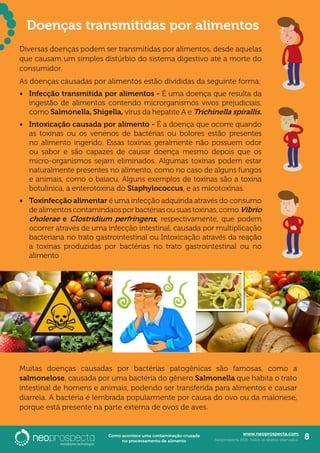 www.neoprospecta.com
Neoprospecta 2016. Todos os direitos reservados. 8Como acontece uma contaminação cruzada
no processamento de alimento
Diversas doenças podem ser transmitidas por alimentos, desde aquelas
que causam um simples distúrbio do sistema digestivo até a morte do
consumidor.
As doenças causadas por alimentos estão divididas da seguinte forma:
•	 Infecção transmitida por alimentos - É uma doença que resulta da
ingestão de alimentos contendo microrganismos vivos prejudiciais,
como Salmonella, Shigella, vírus da hepatite A e Trichinella spirallis.
•	 Intoxicação causada por alimento - É a doença que ocorre quando
as toxinas ou os venenos de bactérias ou bolores estão presentes
no alimento ingerido. Essas toxinas geralmente não possuem odor
ou sabor e são capazes de causar doença mesmo depois que os
micro-organismos sejam eliminados. Algumas toxinas podem estar
naturalmente presentes no alimento, como no caso de alguns fungos
e animais, como o baiacu. Alguns exemplos de toxinas são a toxina
botulínica, a enterotoxina do Staphylococcus, e as micotoxinas.
•	 Toxinfecção alimentar é uma infecção adquirida através do consumo
dealimentoscontamindaosporbactériasousuastoxinas,comoVibrio
cholerae e Clostridium perfringens, respectivamente, que podem
ocorrer através de uma infecção intestinal, causada por multiplicação
bacteriana no trato gastrointestinal ou Intoxicação através da reação
a toxinas produzidas por bactérias no trato gastrointestinal ou no
alimento .
Muitas doenças causadas por bactérias patogênicas são famosas, como a
salmonelose, causada por uma bactéria do gênero Salmonella que habita o trato
intestinal de homens e animais, podendo ser transferida para alimentos e causar
diarreia. A bactéria é lembrada popularmente por causa do ovo ou da maionese,
porque está presente na parte externa de ovos de aves.
Doenças transmitidas por alimentos
 