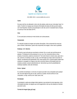 (31) 3081-1651 | comercial@srsite.com.br
3081
Cache
Às vezes você faz uma alteração no site e ele não atualiza, pode ser que o site esteja “preso” no
cache. O cache é um espaço que armazena informações de acesso de sites que são usados
com mais frequência. Quando uma atualização no site não ocorrer é necessário fazer a limpeza
do cache por meio das teclas Ctrl+F5.
Chat
É uma canal para conversar por meio de texto com outras pessoas.
pe
Compressão
É a redução de dados da imagem sem perder informações. A foto comprimida fica mais leve
para a internet. Vale lembrar, quanto mais comprimida uma imagem, menor será a qualidade.
Endereço - Url - Domínio
É o local no qual você pode ser encontrado na internet. Se no mundo real você fala para as
pessoas: “O endereço da minha empresa é na rua: xxx, nºyy, lá encontra todos os meus
produtos, funcionários, podemos conversar etc”. No mundo virtual é a mesma coisa, após criar o
site, você tem um endereço na web, ou seja, uma informação que indica onde te encontrar na
m
internet, normalmente será apresentado como: www.seusite.com.br. Quando alguém digitar esse
endereço no navegador vai chegar ao seu site e encontrar todas as informações sobre sua
empresa, produtos, canais de atendimentos etc. Vale lembrar que não há possibilidade de
mpresa,
endereços repetidos, todos são individuais.
Enviar - Upload
É o contrário do download, é o envio de um arquivo que está no seu computador para qualquer
site. Ao enviar alguma foto para um site, você fez um upload, mas ela continua no seu
computador, ou seja, você fez uma “cópia” para o site.
Encriptação
A encriptação é usada para proteger dados sigilosos e que precisam de mais segurança, como
informações bancárias, em páginas que se faz pagamentos, tudo que não deseja ser mostrado
para todo mundo.
Formato da imagem (jpeg, gif, png)
14

 