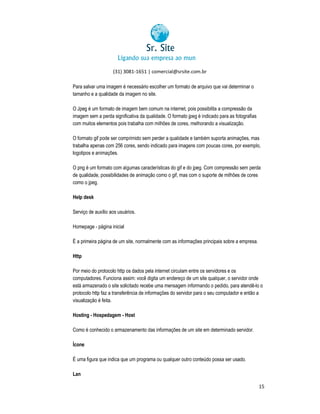(31) 3081-1651 | comercial@srsite.com.br
3081
Para salvar uma imagem é necessário escolher um formato de arquivo que vai determinar o
tamanho e a qualidade da imagem no site.
O Jpeg é um formato de imagem bem comum na internet, pois possibilita a compressão da
imagem sem a perda significativa da qualidade. O formato jpeg é indicado para as fotografias
com muitos elementos pois trabalha com milhões de cores, melhorando a visualização.
O formato gif pode ser comprimido sem perder a qualidade e também suporta animações, mas
trabalha apenas com 256 cores, sendo indicado para imagens com poucas cores, por exemplo,
logotipos e animações.
O png é um formato com algumas características do gif e do jpeg. Com compressão sem perda
gif
de qualidade, possibilidades de animação como o gif, mas com o suporte de milhões de cores
como o jpeg.
Help desk
Serviço de auxílio aos usuários.
Homepage - página inicial
É a primeira página de um site, normalmente com as informações principais sobre a empresa.
normalmente
Http
Por meio do protocolo http os dados pela internet circulam entre os servidores e os
computadores. Funciona assim: você digita um endereço de um site qualquer, o servidor onde
está armazenado o site solicitado recebe uma mensagem informando o pedido, para atendê o
olicitado
atendê-lo
protocolo http faz a transferência de informações do servidor para o seu computador e então a
visualização é feita.
Hosting - Hospedagem - Host
Como é conhecido o armazenamento das informações de um site em determinado servidor.
informações
Ícone
É uma figura que indica que um programa ou qualquer outro conteúdo possa ser usado.
Lan
15

 