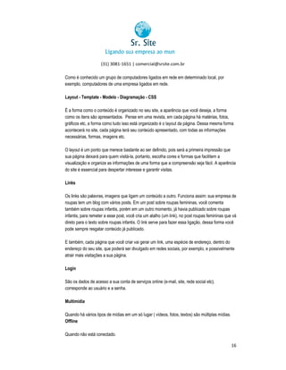 (31) 3081-1651 | comercial@srsite.com.br
3081
Como é conhecido um grupo de computadores ligados em rede em determinado local, por
exemplo, computadores de uma empresa ligados em rede.
Layout - Template - Modelo - Diagramação - CSS
É a forma como o conteúdo é organizado no seu site, a aparência que você deseja, a forma
como os itens são apresentados. Pense em uma revista, em cada página há matérias, fotos,
gráficos etc, a forma como tudo isso está organizado é o layout da página. Dessa mesma forma
acontecerá no site, cada página terá seu conteúdo apresentado, com todas as informações
apresentado,
necessárias, formas, imagens etc.
O layout é um ponto que merece bastante ao ser definido, pois será a primeira impressão que
sua página deixará para quem visitá la, portanto, escolha cores e formas que facilitem a
visitá-la,
visualização e organize as informações de uma forma que a compreensão seja fácil. A aparência
alização
do site é essencial para despertar interesse e garantir visitas.
Links
Os links são palavras, imagens que ligam um conteúdo a outro. Funciona assim: sua empresa de
roupas tem um blog com vários posts. Em um post sobre roupas femininas, você comenta
também sobre roupas infantis, porém em um outro momento, já havia publicado sobre roupas
infantis, para remeter a esse post, você cria um atalho (um link), no post roupas femininas que vá
direto para o texto sobre roupas infantis. O link serve para fazer essa ligação, dessa forma você
pode sempre resgatar conteúdo já publicado.
E também, cada página que você criar vai gerar um link, uma espécie de endereço, dentro do
endereço do seu site, que poderá ser divulgado em redes sociais, por exemplo, e possivelmente
eço
atrair mais visitações a sua página.
Login
São os dados de acesso a sua conta de serviços online (e-mail, site, rede social etc),
(e mail,
corresponde ao usuário e a senha.
Multimídia
Quando há vários tipos de mídias em um só lugar ( vídeos, fotos, textos) são múltiplas mídias.
Offline
Quando não está conectado.
16

 