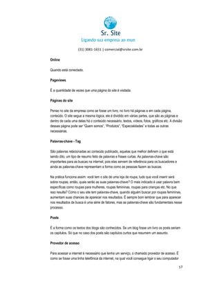 (31) 3081-1651 | comercial@srsite.com.br
3081
Online
Quando está conectado.
Pageviews
É a quantidade de vezes que uma página do site é visitada.
Páginas do site
Pense no site da empresa como se fosse um livro, no livro há páginas e em cada página,
conteúdo. O site segue a mesma lógica, ele é dividido em várias partes, que são as páginas e
dentro de cada uma delas há o conteúdo necessário, textos, vídeos, fotos, gráficos etc. A divisão
dessas página pode ser “Quem somos”, “Produtos”, “Especialidades” e todas as outras
necessárias.
Palavras-chave - Tag
São palavras relacionadas ao conteúdo publicado, aquelas que melhor definem o que está
sendo dito, um tipo de resumo feito de palavras e frases curtas. As palavras-chave são
po
palavras chave
importantes para as buscas na internet, pois elas servem de referência para os buscadores e
ainda as palavras-chave representam a forma como as pessoas fazem as buscas.
chave
Na prática funciona assim: você tem o site de uma loja de roupa, tudo que você inserir será
ona
sobre roupas, então, quais serão as suas palavras-chave? O mais indicado é usar palavra bem
palavras chave?
específicas como roupas para mulheres, roupas femininas, roupas para crianças etc. No que
qu
isso resulta? Como o seu site tem palavras chave, quando alguém buscar por roupas femininas,
palavras-chave,
aumentam suas chances de aparecer nos resultados. É sempre bom lembrar que para aparecer
nos resultados de busca é uma série de fatores, mas as palavras-chave são fundamentais nesse
palavras
o
processo.
Posts
É a forma como os textos dos blogs são conhecidos. Se um blog fosse um livro os posts seriam
os capitulos. Só que no caso dos posts são capitulos curtos que resumem um assunto.
Provedor de acesso
Para acessar a internet é necessário que tenha um serviço, o chamado provedor de acesso. É
rnet
como se fosse uma linha telefônica da internet, na qual você consegue ligar o seu computador
17

 