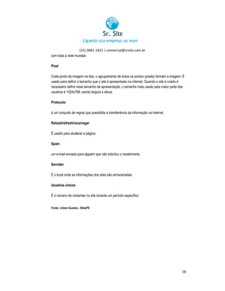 (31) 3081-1651 | comercial@srsite.com.br
3081
com toda a rede mundial.
Pixel
Cada ponto da imagem na tela, o agrupamento de todos os pontos (pixels) formam a imagem. É
pontos
usado para definir o tamanho que o site é apresentado na internet. Quando o site é criado é
necessário definir esse tamanho de apresentação, o tamanho mais usado pela maior parte dos
usuários é 1024x768, sendo largura x altura.
alt
Protocolo
é um conjunto de regras que possibilita a transferência da informação na internet.
Reload/refresh/recarregar
É usado para atualizar a página.
Spam
um e-mail enviado para alguém que não solicitou o recebimento.
mail
Servidor
É o local onde as informações dos sites são armazenadas.
Usuários únicos
É o número de visitantes no site durante um período específico.
Fonte: Liliane Guedes - SitesPX
X

18

 