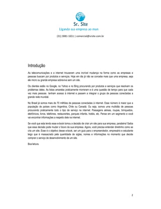 (31) 3081-1651 | comercial@srsite.com.br
3081

Introdução
As telecomunicações e a internet trouxeram uma incrível mudança na forma como as empresas e
pessoas buscam por produtos e serviços. Hoje em dia já não se concebe mais que uma empresa, seja
ele micro ou grande empresa sobreviva sem um site.
resa
Os clientes estão no Google, no Yahoo e no Bing procurando por produtos e serviços que resolvam os
problemas deles. As listas amarelas praticamente morreram e é uma questão de tempo para que cada
vez mais pessoas tenham acesso à internet e passem a integrar o grupo de pessoas conectadas a
grande rede mundial.
No Brasil já somos mais de 70 milhões de pessoas conectadas à internet. Esse número é maior que a
pessoas
população de países como Argentina, Chile ou Canadá. Ou seja, somos uma multidão de pessoas
rgentina,
procurando praticamente todo o tipo de serviço na internet: Passagens aéreas, roupas, brinquedos,
eletrônicos, livros, telefones, restaurantes, parques infantis, hotéis, etc. Pense em um segmento e você
nse
vai encontrar informações a respeito dele na internet.
Se você que esta lendo esse e-book tomou a decisão de criar um site para sua empresa, parabéns! Saiba
book
que essa decisão pode mudar o futuro da sua empresa. Agora, você precisa entender direitinho como se
ecisa
cria um site. Esse é o objetivo desse e-book, ser um guia para o empreendedor, empresário e estudante
e book,
leigo que é massacrado pela quantidade de siglas, nomes e informações no momento que decide
comprar o serviço de desenvolvimento de um site.
senvolvimento
Boa leitura.

2

 