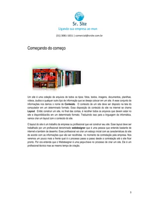 (31) 3081-1651 | comercial@srsite.com.br
3081

Começando do começo

Um site é uma coleção de arquivos de todos os tipos: fotos, textos, imagens, documentos, planilhas,
vídeos, áudios e qualquer outro tipo de informação que se deseje colocar em um site. A esse conjunto de
informações nos damos o nome de Conteúdo. O conteúdo de um site deve ser disposto na tela do
onteúdo
computador em um determinado formato. Essa disposição do conteúdo do site na internet se chama
disposição
Layout. Então construir um site, no final das contas, é recolher todos os arquivos que devem estar no
.
contas,
site e disponibiliza-lós em um determinado formato. Traduzindo isso para a linguagem da informática,
vamos criar um layout com o conteúdo do site.
O layout do site é um trabalho da empresa ou profissional que vai construir seu site. Esse layout deve ser
profissional
trabalhado por um profissional denominado webdesigner que é uma pessoa que entende bastante de
internet e também de desenho. Esse profissional vai criar um esboço inicial com as características do site
s
de acordo com as informações que vão ser recolhidas no momento da contratação pela empresa. Nos
veremos um pouco mais a frente qual é o processo passo a passo desde a contratação até o site ficar
pronto. Por ora entenda que o Webdesigner é uma peça-chave no processo de criar um site. Ele é um
profissional técnico mas ao mesmo tempo de criação.

3

 