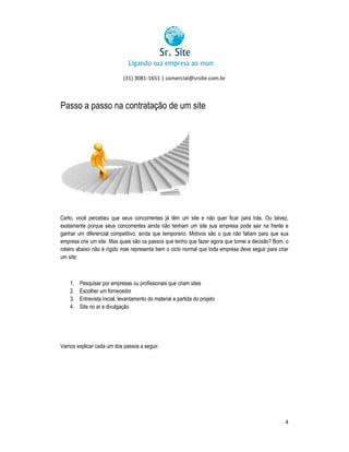(31) 3081-1651 | comercial@srsite.com.br
3081

Passo a passo na contratação de um site

Certo, você percebeu que seus concorrentes já têm um site e não quer ficar para trás. Ou talvez,
exatamente porque seus concorrentes ainda não tenham um site sua empresa pode sair na frente e
ganhar um diferencial competitivo, ainda que temporário. Motivos são o que não faltam para que sua
empresa crie um site. Mas quais são os passos que tenho que fazer agora que tomei a decisão? Bom, o
roteiro abaixo não é rígido mas representa bem o ciclo normal que toda empresa deve seguir para criar
um site:

1.
2.
3.
4.

Pesquisar por empresas ou profissionais que criam sites
Escolher um fornecedor
Entrevista inicial, levantamento do material e partida do projeto
levantament
Site no ar e divulgação

Vamos explicar cada um dos passos a seguir.

4

 