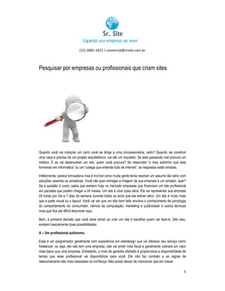 (31) 3081-1651 | comercial@srsite.com.br
3081

Pesquisar por empresas ou profissionais que criam sites

Quando você vai comprar um carro você se dirige a uma concessionária, certo? Quando vai construi
construir
uma casa e precisa de um projeto arquitetônico, vai até um arquiteto. Se esta passando mal procura um
asa
médico. E se vai desenvolver um site, quem você procura? Se responder “o meu sobrinho que esta
o
formando em informática” ou um “colega que entende tudo de internet”, as respostas estão erradas.
colega
enten
,
Infelizmente, parece brincadeira mas é incrível como muita gente tenta resolver um assunto tão sério com
,
soluções caseiras ou amadoras. Você não quer entregar a imagem da sua empresa a um amador, q
quer?
Se a questão é custo, saiba que existem hoje no mercado empresas que financiam um site profissional
em parcelas que podem chegar a 24 meses. Um site é uma coisa séria. Ele vai representar sua empresa
24 horas por dia e 7 dias da semana durante todos os anos que ele estiver ativo. Um site é m
os
muito mais
que a parte visual ou o layout. Você vai ver que um site bem feito envolve o conhecimento de psicologia
conhecimento
do comportamento do consumidor, ciência da computação, marketing e publicidade e outras técnicas
mais que fica até difícil descrever aqui.
Bem, a primeira decisão que você deve tomar ao criar um site é escolher quem vai faze- Dito isso,
faze-ló.
existem basicamente duas possibilidades.
A – Um profissional autônomo.
Esse é um programador geralmente com experiência em webdesign que vai oferecer seu serviço como
freelancer, ou seja, ele não tem uma empresa, não vai emitir nota fiscal e geralmente cobrará um valor
geralmente
mais baixo que uma empresa. Entretanto, o nível de garantia ofertado é proporcional a disponibilidade de
tempo que esse profissional vai disponibilizar para você. Ele não faz contrato e as regras de
relacionamento são mais baseadas na confiança. Não posso deixar de mencionar que em nossa
na
5

 