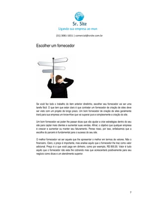 (31) 3081-1651 | comercial@srsite.com.br
3081

Escolher um fornecedor

Se você fez todo o trabalho do item anterior direitinho, escolher seu fornecedor vai ser uma
tarefa fácil. O que tem que estar claro é que contratar um fornecedor de criação de sites deve
cil.
ser visto com um projeto de longo prazo. Um bom fornecedor de criação de sites geralmente
trará para sua empresa um know-How que vai superar pura e simplesmente a criação do site.
know How
Um bom fornecedor vai poder lhe passar dicas que vão ajudar a criar estratégias dentro do seu
site para captar mais clientes e aumentar suas vendas. Afinal, o objetivo que qualquer empresa
é crescer e aumentar ou manter seu faturamento. Pense nisso, por isso, enfatizamos que a
Pense
escolha do parceiro é fundamental para o sucesso do seu site.
O melhor fornecedor vai ser aquele que lhe apresentar o melhor em termos de valores. Não o
financeiro. Claro, o preço é importante, mas analise aquilo que o fornecedor lhe traz como valor
adicional. Preço é o que você paga em dinheiro, como por exemplo, R$ 800,00. Valor é tudo
aquilo que o fornecedor não esta lhe cobrando mas que acrescentará positivamente para seu
negócio como dicas e um atendimento superior.
sup

7

 