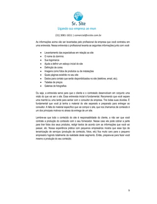 (31) 3081-1651 | comercial@srsite.com.br
3081
As informações acima vão ser levantadas pelo profissional da empresa que você contratou em
uma entrevista. Nessa entrevista o profissional levanta as seguintes informações junto com você:
junto











Levantamento das expectativas em relação ao site
O nome do domínio
nio
Sua logomarca
Ajuda a definir um esboço inicial do site
Definição de cores
Imagens como fotos de produtos ou de instalações
Quais páginas existirão no seu site
Dados para contato que serão disponibilizados no site (telefone, email, etc).
(telefone,
Tabelas de preços
Galerias de fotografias

Ou seja, a entrevista serve para que o cliente e o contratado desenvolvam em conjunto uma
erve
visão do que vai ser o site. Essa entrevista inicial é fundamental. Recomendo que você separe
uma manhã ou uma tarde para sentar com o consultor da empresa. Tire todas suas dúvida É
dúvidas.
fundamental que você já tenha o material do site separado e preparado para entregar ao
te
consultor. A falta do material específico que vai compor o site, que nos chamamos de conteúdo é
e
um dos principais motivos no atraso da entrega de um site.
Lembre-se que todo o conteúdo do site é responsabilidade do cliente, a não ser que você
se
contrate a produção do conteúdo com o seu fornecedor. Nesse caso ele pode cobrar a parte
conteúdo
para tirar fotos dos seus produtos, redigir textos de acordo com as informações que você vai
passar, etc. Nossa experiência prática com pequenos empresários mostra que esse tipo de
que
terceirização de serviços (produção de conteúdo, fotos, etc) fica muito caro para o pequeno
empresário fugindo totalmente da realidade deste segmento. Então, prepara-se para fazer você
se
mesmo a produção do seu conteúdo.

9

 