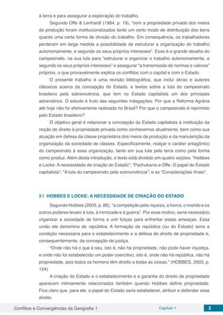 Conflitos e Convergências da Geografia 1 Capítulo 1 2
à terra e para assegurar a exploração do trabalho.
Segundo Offe & Lenhardt (1984, p. 19), “com a propriedade privada dos meios
de produção foram institucionalizados tanto um certo modo de distribuição dos bens
quanto uma certa forma de divisão do trabalho. Em consequência, os trabalhadores
perderam em larga medida a possibilidade de estruturar a organização do trabalho
autonomamente, e segundo os seus próprios interesses”. Esse é o grande desafio do
campesinato, na sua luta para “estruturar e organizar o trabalho autonomamente, e
segundo os seus próprios interesses” e assegurar “a transmissão de normas e valores”
próprios, o que provavelmente explica os conflitos com o capital e com o Estado.
O presente trabalho é uma revisão bibliográfica, que inclui obras e autores
clássicos acerca da concepção do Estado, e textos sobre a luta do campesinato
brasileiro pela sobrevivência, que tem no Estado capitalista um dos principais
adversários. O estudo é fruto das seguintes indagações: Por que a Reforma Agrária
até hoje não foi efetivamente realizada no Brasil? Por que o campesinato é reprimido
pelo Estado brasileiro?
O objetivo geral é relacionar a concepção do Estado capitalista à instituição da
noção de direito à propriedade privada como conhecemos atualmente, bem como sua
atuação em defesa da classe proprietária dos meios de produção e da manutenção da
organização da sociedade de classes. Especificamente, realçar o caráter antagônico
do campesinato à essa organização, tanto em sua luta pela terra como pela forma
como produz. Além desta introdução, o texto está dividido em quatro seções: “Hobbes
e Locke: A necessidade de criação do Estado”; “Pachukanis e Offe: O papel do Estado
capitalista”; “A luta do campesinato pela sobrevivência”; e as “Considerações finais”.
2 | 	HOBBES E LOCKE: A NECESSIDADE DE CRIAÇÃO DO ESTADO
Segundo Hobbes (2003, p. 86), “a competição pela riqueza, a honra, o mando e os
outros poderes levam à luta, à inimizade e à guerra”. Por esse motivo, seria necessário
organizar a sociedade de forma a unir forças para enfrentar essas ameaças. Essa
união ele denomina de república. A formação da república (ou do Estado) seria a
condição necessária para o estabelecimento e a defesa do direito de propriedade e,
consequentemente, da concepção de justiça.
“Onde não há o que é seu, isto é, não há propriedade, não pode haver injustiça,
e onde não foi estabelecido um poder coercitivo, isto é, onde não há república, não há
propriedade, pois todos os homens têm direito a todas as coisas.” (HOBBES, 2003, p.
124)
A criação do Estado e o estabelecimento e a garantia do direito de propriedade
aparecem intimamente relacionados também quando Hobbes define propriedade.
Fica claro que, para ele, o papel do Estado seria estabelecer, atribuir e defender esse
direito.
 
