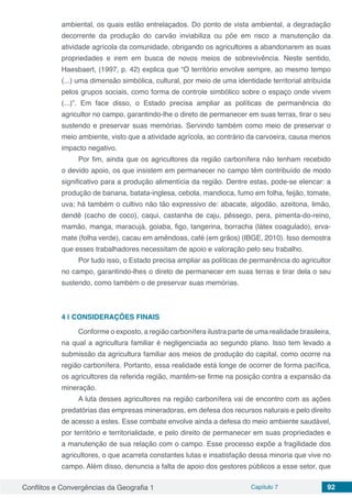 Conflitos e Convergências da Geografia 1 Capítulo 7 92
ambiental, os quais estão entrelaçados. Do ponto de vista ambiental, a degradação
decorrente da produção do carvão inviabiliza ou põe em risco a manutenção da
atividade agrícola da comunidade, obrigando os agricultores a abandonarem as suas
propriedades e irem em busca de novos meios de sobrevivência. Neste sentido,
Haesbaert, (1997, p. 42) explica que “O território envolve sempre, ao mesmo tempo
(...) uma dimensão simbólica, cultural, por meio de uma identidade territorial atribuída
pelos grupos sociais, como forma de controle simbólico sobre o espaço onde vivem
(...)”. Em face disso, o Estado precisa ampliar as políticas de permanência do
agricultor no campo, garantindo-lhe o direto de permanecer em suas terras, tirar o seu
sustendo e preservar suas memórias. Servindo também como meio de preservar o
meio ambiente, visto que a atividade agrícola, ao contrário da carvoeira, causa menos
impacto negativo.
Por fim, ainda que os agricultores da região carbonífera não tenham recebido
o devido apoio, os que insistem em permanecer no campo têm contribuído de modo
significativo para a produção alimentícia da região. Dentre estas, pode-se elencar: a
produção de banana, batata-inglesa, cebola, mandioca, fumo em folha, feijão, tomate,
uva; há também o cultivo não tão expressivo de: abacate, algodão, azeitona, limão,
dendê (cacho de coco), caqui, castanha de caju, pêssego, pera, pimenta-do-reino,
mamão, manga, maracujá, goiaba, figo, tangerina, borracha (látex coagulado), erva-
mate (folha verde), cacau em amêndoas, café (em grãos) (IBGE, 2010). Isso demostra
que esses trabalhadores necessitam de apoio e valoração pelo seu trabalho.
Por tudo isso, o Estado precisa ampliar as políticas de permanência do agricultor
no campo, garantindo-lhes o direto de permanecer em suas terras e tirar dela o seu
sustendo, como também o de preservar suas memórias.
4 | 	CONSIDERAÇÕES FINAIS
Conforme o exposto, a região carbonífera ilustra parte de uma realidade brasileira,
na qual a agricultura familiar é negligenciada ao segundo plano. Isso tem levado a
submissão da agricultura familiar aos meios de produção do capital, como ocorre na
região carbonífera. Portanto, essa realidade está longe de ocorrer de forma pacífica,
os agricultores da referida região, mantêm-se firme na posição contra a expansão da
mineração.
A luta desses agricultores na região carbonífera vai de encontro com as ações
predatórias das empresas mineradoras, em defesa dos recursos naturais e pelo direito
de acesso a estes. Esse combate envolve ainda a defesa do meio ambiente saudável,
por território e territorialidade, e pelo direito de permanecer em suas propriedades e
a manutenção de sua relação com o campo. Esse processo expõe a fragilidade dos
agricultores, o que acarreta constantes lutas e insatisfação dessa minoria que vive no
campo. Além disso, denuncia a falta de apoio dos gestores públicos a esse setor, que
 