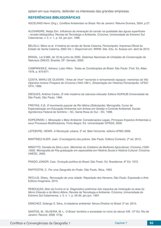Conflitos e Convergências da Geografia 1 Capítulo 7 93
optam em sua maioria, defender os interesses das grandes empresas.
REFERÊNCIAS BIBLIOGRÁFICAS
ASCELRAD Henri (Org.). Conflitos Ambientais no Brasil. Rio de Janeiro: Relume Dumara, 2004, p.27.
ALEXANDRE, Nadja Zim. Influência da mineração do carvão na qualidade das águas superficiais
- revisão bibliográfica. Revista de Tecnologia e Ambiente. Criciúma, Universidade do Extremo Sul
Catarinense, v. 2, n. 1, p. 53, jan./jun. 1996.
BELOLLI, Mário et al. A história do carvão de Santa Catarina. Florianópolis: Imprensa Oficial do
Estado de Santa Catarina. 2002 Vol. I. Disponível em: WWW. Site. Edu. br. Acesso em: abril de 2010.
BRASIL. Lei 9.985, de 18 de junho de 2000. Sistemas Nacionais de Unidades de Conservação da
Natureza (SNUC). Brasília, DF: Senado, 2000.
CAMPANHOLE, Adriano; Lobo Hilton. Todas as Constituições do Brasil. São Paulo: 3ºed. Ed. Atlas,
1978, p. 870-871.
COSTA, MARLI DE OLVEIRA. “Artes de Viver” recriando e reinventando espaços: memórias da Vila
Operária mineira Próspera de Criciúma (1945-1961). (Dissertação em História) Florianópolis: UFSC/
CFH, 1999.
DIEGUES, Antônio Carlos. O mito moderno da natureza intocada. Editora NUPAUB Universidade de
São Paulo, São Paulo, 1994.
FREITAS, E.B. O movimento popular de Rio Albina (Siderópolis). Monografia. Curso de
Especialização em Educação Ambiental com ênfase em Gestão e Controle Ambiental. Escola
Agrotécnica Federal de Sombrio – SC, Santa Rosa do Sul – SC, 1998.
KOPEZINSKI, I. Mineração x Meio Ambiente: Considerações Legais, Principais Impactos Ambientais e
seus Processos Modificadores, Porto Alegre: Ed. Universidade/ UFRGS, 2000.
LEFEBVRE, HENRI. A Revolução urbana. 3ª ed. Belo Horizonte: editora UFMG 2008.
MARTÍNEZ ALIER, Joan. O ecologismo dos pobres. São Paulo: Editora Contexto, 2ª ed. 2012.
MINOTTO, Daniela da Silva Lúcio. Memórias do Cotidiano de Mulheres Agricultoras: Criciúma (1930-
1950). Monografia de Pós-graduação em especialista em História Social e História Cultural. Criciúma:
UNESC, 2005.
PRADO JÚNIOR, Caio. Evolução política do Brasil. São Paulo: Ed. Brasiliense, 8º Ed. 1972.
RAFFESTIN, C. Por uma Geografia do Poder. São Paulo, Ática, 1993.
RECLUS, Eliseu. Renovação de uma cidade. Repartição dos Homens. São Paulo: Expressão e Arte:
Editora Imaginária, 2010.
REBOUÇAS, Aldo da Cunha et al. Diagnóstico preliminar dos impactos da mineração na área do
Morro Estevão e do Morro Albino. Revista de Tecnologia e Ambiente. Criciúma, Universidade do
Extremo Sul Catarinense, v. 3, n. 1, p. 34-39, jan./jun. 1997.
SÀNCHEZ, Solange S. Silva. A cidadania ambiental: Novos Direitos no Brasil. 2º ed. 2010.
SANTOS, M.; SILVEIRA, M. L. O Brasil: território e sociedade no início do século XXI. 12º Ed. Rio de
Janeiro: Record, 2008. 473p.
 