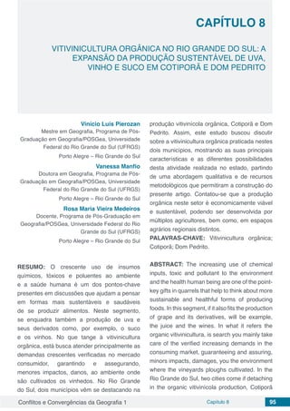 Conflitos e Convergências da Geografia 1 Capítulo 8 95
CAPÍTULO 8
doi
VITIVINICULTURA ORGÂNICA NO RIO GRANDE DO SUL: A
EXPANSÃO DA PRODUÇÃO SUSTENTÁVEL DE UVA,
VINHO E SUCO EM COTIPORÃ E DOM PEDRITO
Vinício Luís Pierozan
Mestre em Geografia, Programa de Pós-
Graduação em Geografia/POSGea, Universidade
Federal do Rio Grande do Sul (UFRGS)
Porto Alegre – Rio Grande do Sul
Vanessa Manfio
Doutora em Geografia, Programa de Pós-
Graduação em Geografia/POSGea, Universidade
Federal do Rio Grande do Sul (UFRGS)
Porto Alegre – Rio Grande do Sul
Rosa Maria Vieira Medeiros
Docente, Programa de Pós-Graduação em
Geografia/POSGea, Universidade Federal do Rio
Grande do Sul (UFRGS)
Porto Alegre – Rio Grande do Sul
RESUMO: O crescente uso de insumos
químicos, tóxicos e poluentes ao ambiente
e a saúde humana é um dos pontos-chave
presentes em discussões que ajudam a pensar
em formas mais sustentáveis e saudáveis
de se produzir alimentos. Neste segmento,
se enquadra também a produção de uva e
seus derivados como, por exemplo, o suco
e os vinhos. No que tange à vitivinicultura
orgânica, está busca atender principalmente as
demandas crescentes verificadas no mercado
consumidor, garantindo e assegurando,
menores impactos, danos, ao ambiente onde
são cultivados os vinhedos. No Rio Grande
do Sul, dois municípios vêm se destacando na
produção vitivinícola orgânica, Cotiporã e Dom
Pedrito. Assim, este estudo buscou discutir
sobre a vitivinicultura orgânica praticada nestes
dois municípios, mostrando as suas principais
características e as diferentes possibilidades
desta atividade realizada no estado, partindo
de uma abordagem qualitativa e de recursos
metodológicos que permitiram a construção do
presente artigo. Contatou-se que a produção
orgânica neste setor é economicamente viável
e sustentável, podendo ser desenvolvida por
múltiplos agricultores, bem como, em espaços
agrários regionais distintos.
PALAVRAS-CHAVE: Vitivinicultura orgânica;
Cotiporã; Dom Pedrito.
ABSTRACT: The increasing use of chemical
inputs, toxic and pollutant to the environment
and the health human being are one of the point-
key gifts in quarrels that help to think about more
sustainable and healthful forms of producing
foods. In this segment, if it also fits the production
of grape and its derivatives, will be example,
the juice and the wines. In what it refers the
organic vitivinicultura, is search you mainly take
care of the verified increasing demands in the
consuming market, guaranteeing and assuring,
minors impacts, damages, you the environment
where the vineyards ploughs cultivated. In the
Rio Grande do Sul, two cities come if detaching
in the organic vitivinícola production, Cotiporã
 