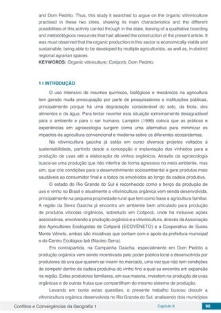 Conflitos e Convergências da Geografia 1 Capítulo 8 96
and Dom Pedrito. Thus, this study it searched to argue on the organic vitiviniculture
practised in these two cities, showing its main characteristics and the different
possibilities of this activity carried through in the state, leaving of a qualitative boarding
and metodológicos resources that had allowed the construction of the present article. It
was must observed that the organic production in this sector is economically viable and
sustainable, being able to be developed by multiple agriculturists, as well as, in distinct
regional agrarian spaces.
KEYWORDS: Organic vitiviculture; Cotiporã; Dom Pedrito.
1 | 	INTRODUÇÃO
O uso intensivo de insumos químicos, biológicos e mecânicos na agricultura
tem gerado muita preocupação por parte de pesquisadores e instituições públicas,
principalmente porque há uma degradação considerável do solo, da biota, dos
alimentos e da água. Para tentar reverter esta situação extremamente desagradável
para o ambiente e para o ser humano, Lampkin (1998) coloca que as práticas e
experiências em agroecologia surgem como uma alternativa para minimizar os
impactos da agricultura convencional e moderna sobre os diferentes ecossistemas.
Na vitivinicultura gaúcha já estão em curso diversos projetos voltados à
sustentabilidade, partindo desde a concepção e implantação dos vinhedos para a
produção de uvas até a elaboração de vinhos orgânicos. Através da agroecologia
busca-se uma produção que não interfira de forma agressiva no meio ambiente, mas
sim, que crie condições para o desenvolvimento socioambiental e gere produtos mais
saudáveis ao consumidor final e a todos os envolvidos ao longo da cadeia produtiva.
O estado do Rio Grande do Sul é reconhecido como o berço da produção de
uva e vinho no Brasil e atualmente a vitivinicultura orgânica vem sendo desenvolvida,
principalmente na pequena propriedade rural que tem como base a agricultura familiar.
A região da Serra Gaúcha já encontra um ambiente bem articulado para produção
de produtos vitícolas orgânicos, sobretudo em Cotiporã, onde há inclusive ações
associativas, envolvendo a produção orgânica e a vitivinicultura, através daAssociação
dos Agricultores Ecologistas de Cotiporã (ECOVÊNETO) e a Cooperativa de Sucos
Monte Vêneto, ambas são iniciativas que contam com o apoio da prefeitura municipal
e do Centro Ecológico Ipê (Núcleo Serra).
Em contrapartida, na Campanha Gaúcha, especialmente em Dom Pedrito a
produção orgânica vem sendo incentivada pelo poder público local e desenvolvida por
produtores de uva que querem se inserir no mercado, uma vez que não tem condições
de competir dentro da cadeia produtiva do vinho fino a qual se encontra em expansão
na região. Estes produtores familiares, em sua maioria, investem na produção de uvas
orgânicas e de outras frutas que compartilham do mesmo sistema de produção.
Levando em conta estas questões, o presente trabalho buscou discutir a
vitivinicultura orgânica desenvolvida no Rio Grande do Sul, analisando dois municípios
 
