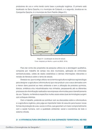 Conflitos e Convergências da Geografia 1 Capítulo 8 97
produtores de uva e vinho tendo como base a produção orgânica. O primeiro está
localizado na Serra Gaúcha, é o município de Cotiporã, e o segundo, localiza-se na
Campanha Gaúcha, é o município de Dom Pedrito (Mapa 01).
Mapa 01: Localização da área de estudo
Fonte: Adaptado por Manfio, a partir de (IBGE, 2018).
Para dar conta dos propósitos da pesquisa utilizou-se a abordagem qualitativa,
composta por: trabalho de campo nos dois municípios, aplicação de entrevistas
semiestruturadas, coleta de dados estatísticos e demais informações relevantes e
revisão de literatura sobre o tema de estudo.
Destaca-se, que no artigo utilizou-se os termos agricultura orgânica e agroecologia
para designar a agricultura (vitivinicultura) que visa produzir uva e seus derivados com
o menor dano possível ao meio ambiente e sem a utilização de produtos químicos,
tóxicos, sintéticos e/ou industrializados nos vinhedos, perpassando até os diferentes
processos de vitivinificação realizados nas empresas vitivinícolas para o beneficiamento
da uva. Todavia, na literatura específica muitas vezes estas duas terminologias surgem
com enfoques distintos.
Com o trabalho, pretende-se contribuir com as discussões sobre a vitivinicultura
e a agricultura orgânica, pois julga-se importante tratar do assunto para buscar novas
formas de produção de uvas, sucos e vinhos, que garantam um maior comprometimento
com a saúde humana, com a qualidade ambiental, social e econômica de todo o
sistema vitícola.
2 | 	A VITIVINICULTURA ORGÂNICA E A SUA EXPANSÃO TERRITORIAL NO RIO
 