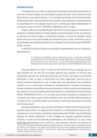 Conflitos e Convergências da Geografia 1 Capítulo 8 98
GRANDE DO SUL
A produção de uva e vinho no estado do Rio Grande do Sul está concentrada em
uma das principais regiões de colonização europeia do país, mais conhecida como
Serra Gaúcha, que está localizada “[...] no Nordeste do Estado do Rio Grande do Sul,
onde se encontra o maior polo vitivinícola brasileiro, cujo surgimento, desenvolvimento
e consolidação têm uma relação visceral com a colonização italiana estabelecida no
sul do país a partir de 1875.” (PROTAS; CAMARGO, 2010, on-line).
Todavia, além do já consagrado polo vitivinícola da Serra Gaúcha a vitivinicultura
prospera no estado também em outras regiões do território gaúcho como, por exemplo,
os Campos de Cima da Serra, a Campanha Gaúcha e a Serra do Sudeste. Surge
então como uma nova oportunidade de crescimento para o setor vitivinícola e para a
diversificação das atividades econômicas na Região Central e Alto Uruguai (IBRAVIN,
2018b, on-line).
A viticultura na Serra Gaúcha se caracteriza essencialmente por ser realizada e
estruturada em
[...] pequenas propriedades, pouco mecanizada devido à topografia acidentada,
onde predomina o uso da mão-de-obra familiar. Mais de 80% da produção da região
é de cultivares de uvas americanas, a maior parte dessa produção destina-se a
fabricação de vinhos de mesa, sucos e derivados. (SILVA; RODRIGUES, 2015, p.5).
Segundo Mello et al. (2017, on-line) no Rio Grande do Sul a produção de uva
está presente em 161 dos 497 municípios gaúchos que possuem no mínimo uma
propriedade agrícola com parreirais produzindo uva. Porém, nem todos os municípios
beneficiam a fruta, ou seja, a transformam em vinho, espumante, suco de uva ou
demais produtos derivados da uva. A maior parte dos agricultores e/ou viticultores
vendem a uva in natura para empresas de beneficiamento e vinícolas de terceiros.
Existem no estado mais de 600 empresas de pequeno, médio e grande porte registradas
que utilizam a uva como matéria-prima principal para a elaboração de seus produtos
(SILVA; RODRIGUES, 2015, p.11). A maior parte destas empresas se localizam em
municípios que fazem parte da Serra Gaúcha como, por exemplo, Bento Gonçalves
e Caxias do Sul, municípios sede, das principais e mais bem estruturadas empresas
vitivinícolas do país.
Os dados estatísticos mais recentes do Cadastro Vitícola do Rio Grande do Sul1
,
apontam que em 2015, na região da Serra Gaúcha, a microrregião de Caxias do Sul,
composta por 19 municípios, concentrou aproximadamente 79,68% das propriedades
vitícolas do estado, totalizando 11.488 unidades de produção agrícolas contendo
vinhedos. A soma da área total das propriedades é de 158.837,31 ha, cuja a área
média das propriedades foi de 13,83 ha o que equivale a 32,73% do território da
1 Apresenta informações detalhadas sobre a viticultura gaúcha, contendo a área e a produção de uvas
por cultivar, por município e por região. O Rio Grande do Sul é o único estado do país que realiza o
controle sobre a produção vitivinícola. Disponível em: <https://www.embrapa.br/uva-e-vinho/cadastro-
-vitícola>. Acesso em: 10 jun. 2018.
 