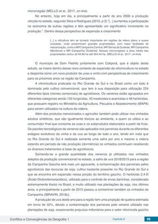 Conflitos e Convergências da Geografia 1 Capítulo 8 99
microrregião (MELLO et al., 2017, on-line).
No entanto, hoje em dia, e principalmente a partir do ano 2000 a produção
vitícola no estado, segundo Silva e Rodrigues (2015, p.3) “[...] aumentou a participação
na economia de outras regiões e têm apresentado um significativo incremento na
produção.”. Dentro dessa perspectiva de expansão e crescimento
[...] a viticultura tem se tornado importante em regiões de relevo plano a suave
ondulado, onde predominam grandes propriedades, com maior facilidade de
mecanização, como a MR Campanha Central, MR Serras de Sudeste, MR Campanha
Meridional e MR Campanha Ocidental. Nessas microrregiões a área média das
propriedades variou de 94,96 ha até 564,44 ha. (MELLO et al., 2017, on-line).
O município de Dom Pedrito juntamente com Cotiporã, que é objeto deste
estudo, se insere dentro desse novo contexto de expansão da vitivinicultura no estado
e desponta como um novo produtor de uvas e vinho com perspectivas de crescimento
para os próximos anos na região da Campanha.
A vitivinicultura praticada no Rio Grande do Sul e no Brasil como um todo é
dominada pelo cultivo convencional, que tem à sua disposição para utilização 224
diferentes tipos (nomes comerciais) de agrotóxicos. Os venenos estão agrupados em
diferentes categorias sendo 135 fungicidas, 43 inseticidas e acaricidas e 46 herbicidas,
que possuem registro no Ministério da Agricultura, Pecuária e Abastecimento (MAPA)
para serem utilizados na cultura da videira.
Além dos produtos mencionados o agricultor também pode utilizar nos vinhedos
adubos sintéticos, que são igualmente tóxicos ao ambiente, a quem os utiliza e ao
consumidor final que consome as uvas e os subprodutos elaborados a partir da fruta.
Os pacotes tecnológicos de venenos são aplicados nos parreirais durante os diferentes
estágios evolutivos da vinha e da uva ao longo de todo o ano, tendo em vista que
no Rio Grande do Sul é realizada somente uma safra por ano e mesmo a videira
estando em período de não produção (dormência) os vinhedos continuam recebendo
os diversos tratamentos à base de agrotóxicos.
Somando-se a grande quantidade dos venenos já utilizados nos vinhedos
adeptos da produção convencional no estado, a safra de uva 2018/2019 para a região
da Campanha Gaúcha terá mais um agravante, a contaminação dos parreirais pelos
agrotóxicos das lavouras de soja, cultivo bastante presente no Rio Grande do Sul e
que se encontra em expansão nessa porção do território gaúcho. O herbicida 2,4-D
(Ácido Diclorofenoxiacético), utilizado para o controle de ervas daninhas, considerado
extremamente tóxico no Brasil, e muito utilizado nas plantações de soja, nos últimos
anos, e principalmente a partir de 2015 passou a contaminar também os vinhedos da
Campanha (IBRAVIN, 2018c).
A produção de uva deste ano para a região tem uma projeção de quebra estimada
em torno de 50%, devido a contaminação dos parreirais pelo veneno utilizado nas
plantações de soja, ocasionando prejuízos milionários para o setor vitivinícola gaúcho
 