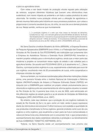 Conflitos e Convergências da Geografia 1 Capítulo 8 100
e para os agricultores locais.
Com vistas a sair deste modelo de produção vitícola regrado pela utilização
de venenos, surgiram diferentes iniciativas que buscam uma vitivinicultura mais
sustentável, com menor impacto ao ambiente e em toda a cadeia produtiva do setor
vitivinícola. Se constitui numa produção vitícola sem a utilização de agrotóxicos e
demais insumos fabricados pela indústria em seus processos produtivos, com vistas a
proporcionar o consumo saudável da uva, do vinho, do suco de uva e demais produtos
da uva. Nesse sentido, verifica-se que mundialmente
[...] a produção orgânica é o setor que mais cresce no mercado de alimentos,
constituindo-se, hoje, num mercado global anual de 80 bilhões de dólares. No Brasil,
nãohádadosprecisos,masestima-sequeaproduçãotemcrescidosignificativamente,
atingindo cerca de 1 milhão de hectares, 15 mil produtores certificados e previsão de
faturamento de cerca de R$ 1 bilhão em 2014. (FECOVINHO, 2016, p.3).
Na Serra Gaúcha o Instituto Brasileiro do Vinho (IBRAVIN), a Empresa Brasileira
de Pesquisa Agropecuária (EMBRAPA Uva e Vinho), e a Federação das Cooperativas
Vinícolas do Rio Grande do Sul (FECOVINHO) são instituições que juntamente com
a Empresa de Assistência Técnica e Extensão Rural (EMATER-RS) fomentam e
mantém projetos voltados para a vitivinicultura orgânica, sendo que a maior parte das
iniciativas e projetos se concentram nessa região do estado e são voltados para a
agricultura familiar. De acordo com FECOVINHO (2016, p.3) atualmente na “[...] Serra
Gaúcha, o principal produto orgânico é a uva, especialmente a destinada para suco de
uva orgânico, envolvendo mais de 20 processadores de sucos, entre cooperativas e
empresas vinícolas da região.”.
Soma-se também, às iniciativas coordenadas pelas diferentes instituições citadas
acima, uma parceria firmada entre o Instituto Nacional de Colonização e Reforma
Agrária (INCRA)/Fundação de Amparo à Pesquisa Edmundo Gastal (FAPEG) em
conjunto com a EMBRAPA para viabilizar um projeto voltado exclusivamente para a
vitivinicultura orgânica junto aos assentamentos de reforma agrária situados no estado
do Rio Grande do Sul. A parceria teve início no ano de 2005, está estruturada em
três diferentes regiões do estado gaúcho e se dá através de Unidades de Referência
Pedagógica (URP) (NACHTIGAL et al., 2007).
No entanto, cabe aqui destacar, que a produção de uva orgânica realizada no
estado do Rio Grande do Sul e no país, como um todo, ainda é pouco expressiva
diante da vitivinicultura convencional. É difícil mensurar com exatidão a quantidade de
uva produzida e beneficiada na forma orgânica, gerando produtos como suco de uva
orgânico e vinho orgânico, pois atualmente a maior parte da fruta é comercializada in
natura em feiras livres e/ou diretamente com o consumidor final, o que compromete o
acompanhamento dos dados estatísticos referentes à produção e ao beneficiamento
da fruta (CAMARGO; TONIETTO; HOFFMANN, 2011).
Todavia, na Serra Gaúcha existe um acompanhamento mais próximo dos
 