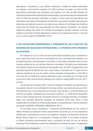 Conflitos e Convergências da Geografia 1 Capítulo 8 101
agricultores e viticultores, o que facilita a obtenção e análise de dados estatísticos
em relação a vitivinicultura orgânica. Em 2017 existiam na região um total de 342
agricultores certificados que produziam uva orgânica em mais de 800 hectares de
vinhedoscultivadosdentrodestesistemadeprodução,querepresentaaproximadamente
2,2% do total das parreiras cultivadas na região. A maior parte dos agricultores são
certificados pelo Sistema Participativo de Garantia, mas existem também agricultores e
empresas que elaboram suco de uva orgânico que utilizam a Certificação por Auditoria
como forma de atestar que sua produção é de fato orgânica. Entretanto, nas demais
regiões do estado não existe um controle da produção e da área cultivada na forma
orgânica e nem dos produtos elaborados a partir da uva orgânica tais como, o suco de
uva e o vinho orgânico (PIEROZAN, 2017).
3 | 	DA VITICULTURA CONVENCIONAL À PRODUÇÃO DE UVA E SUCO DE UVA
ORGÂNICO DE QUALIDADE INTERNACIONAL: A VITIVINICULTURA ORGÂNICA
DE COTIPORÃ
Em Cotiporã a uva e o vinho são de fundamental importância para a economia e
para a agricultura local, que tem na produção de uvas a principal fruta cultivada e na
atividade agrícola a mais presente no município. O município se destaca como um dos
maiores produtores de uva da Serra Gaúcha e do estado. Os dados mais atualizados
do Cadastro Vitícola do Rio Grande do Sul apontam que, em 2015, Cotiporã teve uma
produção total de 23.460,20 t de uvas, o que coloca o município em 11° lugar entre os
maiores produtores de uva do estado. A área cultivada correspondeu a 1.241,88 ha
com mais de 3,3 milhões de videiras plantadas e põe o município em 10° lugar entre
os que tem maior área territorial cultivada com vinhas no estado (MELLO et al., 2017,
on-line).
De acordo com Pierozan (2017, p.50) em Cotiporã “O trabalho nos parreirais em
sua grande maioria é uma atividade de herança familiar, que passa de pai para filho.
Praticamente toda a uva produzida no município, mais de 90%, é comercializada com
vinícolas da região, localizadas nos municípios vizinhos [...]”, tendo Bento Gonçalves
como o maior receptor da fruta. É bastante comum no município encontrar no trabalho
ligado aos vinhedos diferentes gerações de familiares como pais, filhos e avós
trabalhando em conjunto na mesma propriedade e compartilhando o mesmo ambiente
de trabalho (MANFIO; PIEROZAN; MEDEIROS, 2017).
O município possui atualmente 7 empresas beneficiadoras de uva, sendo 6
delas, vinícolas que elaboram vinhos, espumantes e sucos de uva, e uma cooperativa
voltada para a produção de suco de uva orgânico e integral, a Cooperativa de Sucos
Monte Vêneto (Figura 01). A cooperativa, fundada em 2007, foi a primeira empresa
no Brasil concebida exclusivamente para a produção de suco de uva, as demais
empresas foram adaptadas a partir de instalações já existentes no país. A cooperativa
 