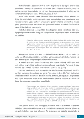 Conflitos e Convergências da Geografia 1 Capítulo 1 3
“Está anexado à soberania todo o poder de prescrever as regras através das
quais todo homem pode saber quais os bens de que pode gozar e quais ações pode
praticar, sem ser incomodados por nenhum dos seus concidadãos: é a isto que os
homens chamam propriedade.” (HOBBES, 2003, p. 153)
Assim como Hobbes, Locke considera como finalidade do Estado a defesa do
direito de propriedade, embora considere que a propriedade seja conquistada pelo
trabalho humano. Locke defende um governo parlamentarista submetido à regras
gerais que impeçam que o soberano ou o parlamento violem os direitos dos cidadãos
à vida, à liberdade e à propriedade.
Ao Estado caberia o poder político, definido por ele como o direito de fazer leis,
cujo principal objetivo seria assegurar a propriedade e a proteção contra as ameaças
estrangeiras.
Por poder político, então, eu entendo o direito de fazer leis, aplicando a pena
de morte, ou, por via da consequência, qualquer pena menos severa, a fim de
regulamentar e de preservar a propriedade, assim como de empregar a força
da comunidade para a execução de tais leis e a defesa da república contra as
depredações do estrangeiro, tudo isso tendo em vista apenas o bem público.
(LOCKE, s.d., p. 35)
A origem da propriedade seria o trabalho humano. Nesse ponto, as ideias de
Locke não diferem de pensadores como Karl Marx, para quem o trabalho humano é a
fonte de tudo que é apropriado pelo homem na natureza.
“A superfície da terra que um homem trabalha, planta, melhora, cultiva e da qual
pode utilizar os produtos, pode ser considerada sua propriedade. Por meio do seu
trabalho, ele a limita e separa do bem comum.” (LOCKE, s.d., p. 43)
Também não difere quanto ao conceito de valor trabalho, largamente utilizado
por Marx no desenvolvimento da sua teoria. Para Locke (s.d., p. 46), “é o trabalho que
estabelece em tudo a diferença de valor”. Locke, portanto, advoga que a propriedade
tem origem no trabalho. Esse direito só seria questionável se privasse os demais de
dispor da natureza em quantidade e qualidade.
Podemos dizer que o trabalho de seu corpo e a obra produzida por suas mãos
são propriedade sua. Sempre que ele tira um objeto do estado em que a natureza
o colocou e deixou, mistura nisso o seu trabalho e a isso acrescenta algo que lhe
pertence, por isso o tornando sua propriedade. Ao remover este objeto do estado
comum em que a natureza o colocou, através do seu trabalho adiciona-lhe algo que
excluiu o direito comum dos outros homens. Sendo este trabalho uma propriedade
inquestionável do trabalhador, nenhum homem, exceto ele, pode ter o direito ao
que o trabalho lhe acrescentou, pelo menos quando o que resta é suficiente aos
outros, em quantidade e em qualidade. (LOCKE, s.d., p. 42)
Marx parece aceitar essa concepção de Locke, pois na sua crítica ao sistema
capitalista procura demonstrar que a propriedade acumulada inicialmente foi obtida
não pelo trabalho, mas pela pilhagem. Na exploração do trabalho assalariado, a
 
