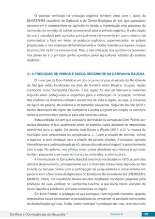 Conflitos e Convergências da Geografia 1 Capítulo 8 103
	
O sucesso verificado na produção orgânica também conta com o apoio da
EMATER-RS (escritório de Cotiporã) e do Centro Ecológico de Ipê, que capacitam,
assessoram e acompanham os agricultores desde a implantação e/ou processo de
conversão do vinhedo do cultivo convencional para o vinhedo orgânico. A valorização
da uva é percebida pelo agricultor principalmente no momento em que o mesmo vai
comercializar a fruta em feiras de produtos orgânicos, supermercados, na própria
propriedade, e nas empresas de beneficiamento e recebe mais do que aquela uva que
foi produzida na forma convencional. Mas, a não utilização dos agrotóxicos (venenos)
nos parreirais é o principal ganho apontado pelos agricultores adeptos do sistema
orgânico.
4 | 	A PRODUÇÃO DE VINHOS E SUCOS ORGÂNICOS NA CAMPANHA GAÚCHA
O município de Dom Pedrito é um dos onze municípios do estado do Rio Grande
do Sul que estão localizados na área de fronteira entre Brasil e Uruguai, região
conhecida como Campanha Gaúcha. Essa região foi alvo de intensas e ferrenhas
disputas entre portugueses e espanhóis para a efetivação da ocupação territorial.
Isto implicou na dinâmica cultural e econômica de toda a região, ou seja, a presença
da figura do gaúcho, da estância e do latifúndio pecuarista. Segundo Barreto (2011),
muitos municípios da região da Campanha Gaúcha surgiram em função da estrutura
militar e administrativa montada pela elite local pecuarista.
Esta condição fez com que a pecuária dominasse os campos de Dom Pedrito, por
muitas décadas, e que atualmente ainda se constitui numa atividade de importância
econômica para a região. De acordo com Souza e Wayhs (2017, p.3) “a riqueza do
município está concentrada na agropecuária, [...] com a criação de bovinos, ovinos
e equinos, e com destaque para a criação de cavalos crioulos. A produção agrícola
intensificou-seapartirdadécadade40,comaculturadoarrozirrigado”eposteriormente
com a soja. No entanto, nos últimos anos, outras atividades econômicas e agrícolas
também passaram a se inserir no município, entre elas: a vitivinicultura.
A vitivinicultura na Campanha Gaúcha teve início na década de 1970, a partir dos
estudos desenvolvidos, principalmente para o chamado Zoneamento Agrícola do Rio
Grande do Sul que contou com a participação de pesquisadores e universidades em
parceria com a Secretaria de Agricultura do Estado do Rio Grande do Sul (PIEROZAN;
MANFIO, 2016). Os resultados destes estudos mostraram condições propícias para
produção de uvas viníferas na Campanha Gaúcha, o que levou várias vinícolas da
Serra Gaúcha a plantarem vinhedos comerciais na região.
Em Dom Pedrito, a produção de uva começou, num segundo momento, quando
empresários locais perceberam a possibilidade de investirem na atividade como forma
de diversificação agrícola. Ainda, neste município “a produção de uvas, teve seu início
 