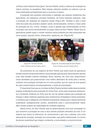 Conflitos e Convergências da Geografia 1 Capítulo 8 105
viníferas como Cabernet Sauvignon, Tannat e Merlot, tendo o sistema de condução da
videira centrado na espaldeira. Além dessas cultivares também se cultivam uvas de
mesa destinadas principalmente para o consumo in natura.
A produção dos produtos vitivinícolas é realizada nas próprias residências dos
agricultores, em pequenas vinícolas familiares, de forma bastante artesanal, visto
a produção ser realizada em pequena escala (Figura 03). Também é este o local
onde boa parte dos produtos acabam sendo comercializados, embora a maior parte
da produção de uva, vinhos, vinagres, sucos e geleias seja comercializada na feira
municipal, que ocorre semanalmente na praça matriz de Dom Pedrito. Nesta feira os
agricultores podem expor e vender inclusive outros produtos por eles produzidos tais
como queijos, iogurtes, flores, artesanatos, rapaduras, etc. (Figura 04).
Figura 03: Vinícola Familiar
Fonte: Prefeitura de Dom Pedrito (2015).
Figura 04: Feira Municipal de Dom Pedrito
Fonte: Prefeitura de Dom Pedrito (2015).
	
Os produtores de uva orgânica de Dom Pedrito que fazem parte da agricultura
familiar buscam sempre diversificar a sua produção agrícola pois não produzem apenas
uvas, eles também cultivam hortaliças, flores, oliveiras, etc. Com isso, desenvolvem
várias atividades que proporcionam uma melhor alternativa de renda para a família,
evitando uma produção centrada em um único produto, que em caso de uma quebra
de safra comprometeria consideravelmente a renda da propriedade.
É importante frisar que as vinícolas de Dom Pedrito também estão desenvolvendo
projetos sustentáveis para produção de vinhos finos, entre estas empresas destacam-
se a Guatambu Estância do Vinho que faz uso de painéis solares para produção de
energia e utiliza materiais especiais para confeccionar embalagens menos poluentes;
a Vinhetica que é adepta de uma filosofia empresarial voltada para o desenvolvimento
sustentável, ecologicamente correto, socialmente justo e economicamente viável,
além manter projetos de implantação de vinhedos orgânicos.
Dessa forma, em Dom Pedrito está se desenvolvendo uma nova concepção no
que concerne à produção de uvas e seus demais produtos derivados da fruta. É um
sistema que busca se diferenciar do convencional e que visa a atender uma nova
demanda de mercado, centrada num consumidor cujo perfil é diferenciado. É a forma
de pensar sustentável que integra o ambiente, a comunidade e a economia local.
 