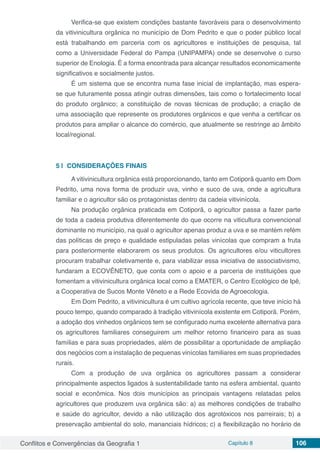 Conflitos e Convergências da Geografia 1 Capítulo 8 106
Verifica-se que existem condições bastante favoráveis para o desenvolvimento
da vitivinicultura orgânica no município de Dom Pedrito e que o poder público local
está trabalhando em parceria com os agricultores e instituições de pesquisa, tal
como a Universidade Federal do Pampa (UNIPAMPA) onde se desenvolve o curso
superior de Enologia. É a forma encontrada para alcançar resultados economicamente
significativos e socialmente justos.
É um sistema que se encontra numa fase inicial de implantação, mas espera-
se que futuramente possa atingir outras dimensões, tais como o fortalecimento local
do produto orgânico; a constituição de novas técnicas de produção; a criação de
uma associação que represente os produtores orgânicos e que venha a certificar os
produtos para ampliar o alcance do comércio, que atualmente se restringe ao âmbito
local/regional.
5 | 	CONSIDERAÇÕES FINAIS
A vitivinicultura orgânica está proporcionando, tanto em Cotiporã quanto em Dom
Pedrito, uma nova forma de produzir uva, vinho e suco de uva, onde a agricultura
familiar e o agricultor são os protagonistas dentro da cadeia vitivinícola.
Na produção orgânica praticada em Cotiporã, o agricultor passa a fazer parte
de toda a cadeia produtiva diferentemente do que ocorre na viticultura convencional
dominante no município, na qual o agricultor apenas produz a uva e se mantém refém
das políticas de preço e qualidade estipuladas pelas vinícolas que compram a fruta
para posteriormente elaborarem os seus produtos. Os agricultores e/ou viticultores
procuram trabalhar coletivamente e, para viabilizar essa iniciativa de associativismo,
fundaram a ECOVÊNETO, que conta com o apoio e a parceria de instituições que
fomentam a vitivinicultura orgânica local como a EMATER, o Centro Ecológico de Ipê,
a Cooperativa de Sucos Monte Vêneto e a Rede Ecovida de Agroecologia.
Em Dom Pedrito, a vitivinicultura é um cultivo agrícola recente, que teve início há
pouco tempo, quando comparado à tradição vitivinícola existente em Cotiporã. Porém,
a adoção dos vinhedos orgânicos tem se configurado numa excelente alternativa para
os agricultores familiares conseguirem um melhor retorno financeiro para as suas
famílias e para suas propriedades, além de possibilitar a oportunidade de ampliação
dos negócios com a instalação de pequenas vinícolas familiares em suas propriedades
rurais.
Com a produção de uva orgânica os agricultores passam a considerar
principalmente aspectos ligados à sustentabilidade tanto na esfera ambiental, quanto
social e econômica. Nos dois municípios as principais vantagens relatadas pelos
agricultores que produzem uva orgânica são: a) as melhores condições de trabalho
e saúde do agricultor, devido a não utilização dos agrotóxicos nos parreirais; b) a
preservação ambiental do solo, mananciais hídricos; c) a flexibilização no horário de
 