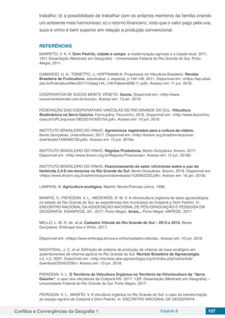 Conflitos e Convergências da Geografia 1 Capítulo 8 107
trabalho; d) a possibilidade de trabalhar com os próprios membros da família criando
um ambiente mais harmonioso; e) o retorno financeiro, visto que o valor pago pela uva,
suco e vinho é bem superior em relação a produção convencional.
REFERÊNCIAS
BARRETO, V. A. V. Dom Pedrito, cidade e campo: a modernização agrícola e a cidade local. 2011.
181f. Dissertação (Mestrado em Geografia) – Universidade Federal do Rio Grande do Sul, Porto
Alegre, 2011.
CAMARGO, U. A.; TONIETTO, J.; HOFFMANN A. Progressos na Viticultura Brasileira. Revista
Brasileira de Fruticultura. Jaboticabal. v. especial, p.144-149, 2011. Disponível em: <https://wp.ufpel.
edu.br/fruticultura/files/2011/10/pag144_149-Palestra098-11.pdf>. Acesso em: 11 jun. 2018.
COOPERATIVA DE SUCOS MONTE VÊNETO. Sucos. Disponível em: <http://www.
sucosmonteveneto.com.br/sucos>. Acesso em: 13 jan. 2019.
FEDERAÇÃO DAS COOPERATIVAS VINÍCOLAS DO RIO GRANDE DO SUL. Viticultura
Biodinâmica na Serra Gaúcha. Farroupilha: Fecovinho, 2016. Disponível em: <http://www.fecovinho.
coop.br/UPLarquivos/180320161650154.pdf>. Acesso em: 10 jun. 2018.
INSTITUTO BRASILEIRO DO VINHO. Agrotóxicos registrados para a cultura da videira.
Bento Gonçalves: Uvibra/Ibravin, 2017. Disponível em: <http://ibravin.org.br/admin/arquivos/
downloads/1499460726.pdf>. Acesso em: 10 jun. 2018a.
INSTITUTO BRASILEIRO DO VINHO. Regiões Produtoras. Bento Gonçalves: Ibravin, 2017.
Disponível em: <http://www.ibravin.org.br/Regioes-Produtoras>. Acesso em: 12 jun. 2018b.
INSTITUTO BRASILEIRO DO VINHO. Posicionamento do setor vitivinícola sobre o uso do
herbicida 2,4-D em lavouras no Rio Grande do Sul. Bento Gonçalves: Ibravin, 2018. Disponível em:
<https://www.ibravin.org.br/admin/arquivos/downloads/1530562220.pdf>. Acesso em: 16 jan. 2018c.
LAMPKIN, N. Agricultura ecológica. Madrid: Mundi-Prensas Libros, 1998.
MANFIO, V.; PIEROZAN, V. L.; MEDEIROS, R. M. V. A vitivinicultura orgânica de base agroecológica
no estado do Rio Grande do Sul: as experiências dos municípios de Cotiporã e Dom Pedrito. In:
ENCONTRO NACIONAL DA ASSOCIAÇÃO NACIONAL DE PÓS-GRADUAÇÃO E PESQUISA EM
GEOGRAFIA, ENANPEGE, XII., 2017, Porto Alegre. Anais... Porto Alegre: ANPEGE, 2017.
MELLO, L. M. R. de. et al. Cadastro Vitícola do Rio Grande do Sul – 2013 a 2015. Bento
Gonçalves: Embrapa Uva e Vinho, 2017.
Disponível em: <https://www.embrapa.br/uva-e-vinho/cadastro-viticola>. Acesso em: 10 jun. 2018.
NACHTIGAL, J. C. et al. Definição de sistema de produção de videiras de base ecológica em
assentamentos de reforma agrária no Rio Grande do Sul. Revista Brasileira de Agroecologia.
v.2, n.2, 2007. Disponível em: <http://revistas.aba-agroecologia.org.br/index.php/cad/article/
download/2504/2236/>. Acesso em: 10 jun. 2018.
PIEROZAN, V. L. O Território da Viticultura Orgânica no Território da Vitivinicultura da “Serra
Gaúcha”: o caso dos viticultores de Cotiporã-RS. 2017. 132f. Dissertação (Mestrado em Geografia) –
Universidade Federal do Rio Grande do Sul, Porto Alegre, 2017.
PIEROZAN, V. L.; MANFIO, V. A viticultura orgânica no Rio Grande do Sul: o caso da transformação
do espaço agrário de Cotiporã e Dom Pedrito. In: ENCONTRO NACIONAL DE GEOGRAFIA
 