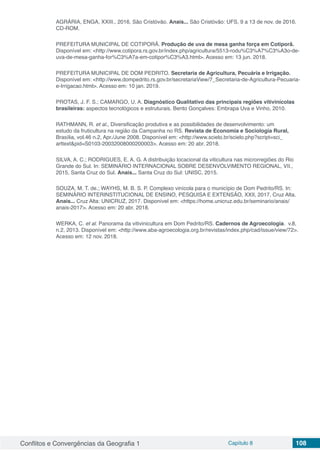 Conflitos e Convergências da Geografia 1 Capítulo 8 108
AGRÁRIA, ENGA, XXIII., 2016, São Cristóvão. Anais... São Cristóvão: UFS, 9 a 13 de nov. de 2016.
CD-ROM.
PREFEITURA MUNICIPAL DE COTIPORÃ. Produção de uva de mesa ganha força em Cotiporã.
Disponível em: <http://www.cotipora.rs.gov.br/index.php/agricultura/5513-rodu%C3%A7%C3%A3o-de-
uva-de-mesa-ganha-for%C3%A7a-em-cotipor%C3%A3.html>. Acesso em: 13 jun. 2018.
PREFEITURA MUNICIPAL DE DOM PEDRITO. Secretaria de Agricultura, Pecuária e Irrigação.
Disponível em: <http://www.dompedrito.rs.gov.br/secretariaView/7_Secretaria-de-Agricultura-Pecuaria-
e-Irrigacao.html>. Acesso em: 10 jan. 2019.
PROTAS, J. F. S.; CAMARGO, U. A. Diagnóstico Qualitativo das principais regiões vitivinícolas
brasileiras: aspectos tecnológicos e estruturais. Bento Gonçalves: Embrapa Uva e Vinho, 2010.
RATHMANN, R. et al., Diversificação produtiva e as possibilidades de desenvolvimento: um
estudo da fruticultura na região da Campanha no RS. Revista de Economia e Sociologia Rural,
Brasília, vol.46 n.2, Apr./June 2008. Disponível em: <http://www.scielo.br/scielo.php?script=sci_
arttext&pid=S0103-20032008000200003>. Acesso em: 20 abr. 2018.
SILVA, A. C.; RODRIGUES, E. A. G. A distribuição locacional da viticultura nas microrregiões do Rio
Grande do Sul. In: SEMINÁRIO INTERNACIONAL SOBRE DESENVOLVIMENTO REGIONAL, VII.,
2015, Santa Cruz do Sul. Anais... Santa Cruz do Sul: UNISC, 2015.
SOUZA, M. T. de.; WAYHS, M. B. S. P. Complexo vinícola para o município de Dom Pedrito/RS. In:
SEMINÁRIO INTERINSTITUCIONAL DE ENSINO, PESQUISA E EXTENSÃO, XXII, 2017, Cruz Alta.
Anais... Cruz Alta: UNICRUZ, 2017. Disponível em: <https://home.unicruz.edu.br/seminario/anais/
anais-2017>. Acesso em: 20 abr. 2018.
WERKA, C. et al. Panorama da vitivinicultura em Dom Pedrito/RS. Cadernos de Agroecologia. v.8,
n.2, 2013. Disponível em: <http://www.aba-agroecologia.org.br/revistas/index.php/cad/issue/view/72>.
Acesso em: 12 nov. 2018.
 