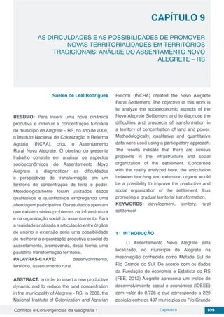Conflitos e Convergências da Geografia 1 Capítulo 9 109
CAPÍTULO 9
doi
AS DIFICULDADES E AS POSSIBILIDADES DE PROMOVER
NOVAS TERRITORIALIDADES EM TERRITÓRIOS
TRADICIONAIS: ANÁLISE DO ASSENTAMENTO NOVO
ALEGRETE – RS
Suelen de Leal Rodrigues
RESUMO: Para inserir uma nova dinâmica
produtiva e diminuir a concentração fundiária
do município de Alegrete – RS, no ano de 2008,
o Instituto Nacional de Colonização e Reforma
Agrária (INCRA), criou o Assentamento
Rural Novo Alegrete. O objetivo do presente
trabalho consiste em analisar os aspectos
socioeconômicos do Assentamento Novo
Alegrete e diagnosticar as dificuldades
e perspectivas de transformação em um
território de concentração de terra e poder.
Metodologicamente foram utilizados dados
qualitativos e quantitativos empregando uma
abordagemparticipativa.Osresultadosapontam
que existem sérios problemas na infraestrutura
e na organização social do assentamento. Para
a realidade analisada a articulação entre órgãos
de ensino e extensão seria uma possibilidade
de melhorar a organização produtiva e social do
assentamento, promovendo, desta forma, uma
paulatina transformação territorial.
PALAVRAS-CHAVE: desenvolvimento,
território, assentamento rural
ABSTRACT: In order to insert a new productive
dynamic and to reduce the land concentration
in the municipality of Alegrete - RS, in 2008, the
National Institute of Colonization and Agrarian
Reform (INCRA) created the Novo Alegrete
Rural Settlement. The objective of this work is
to analyze the socioeconomic aspects of the
Novo Alegrete Settlement and to diagnose the
difficulties and prospects of transformation in
a territory of concentration of land and power.
Methodologically, qualitative and quantitative
data were used using a participatory approach.
The results indicate that there are serious
problems in the infrastructure and social
organization of the settlement. Concerned
with the reality analyzed here, the articulation
between teaching and extension organs would
be a possibility to improve the productive and
social organization of the settlement, thus
promoting a gradual territorial transformation.
KEYWORDS: development, territory, rural
settlement
1 | 	INTRODUÇÃO
O Assentamento Novo Alegrete está
localizado, no município de Alegrete na
mesorregião conhecida como Metade Sul do
Rio Grande do Sul. De acordo com os dados
da Fundação de economia e Estatista do RS
(FEE, 2012) Alegrete apresenta um índice de
desenvolvimiento social e econômico (IDESE)
com valor de 0,726 o que corresponde a 229
posição entre os 497 municípios do Rio Grande
 