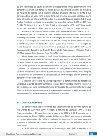 Conflitos e Convergências da Geografia 1 Capítulo 9 110
do Sul. Associado ao pouco dinamismo socioeconômico existe paralelamente uma
concentração muito forte terras. O Índice de Gini da estrutura fundiária do município
de Alegrete de acordo com o relatório estadual DataLuta (2012) é de 0,718 o que
corresponde a um valor forte a muito forte. Na presente pesquisa utilizamos como
base o trabalho de Câmara (1949) onde o referido autor faz uma análise da Estrutura
Agrária Brasileira e estipula como padrões os seguintes valores: 0,000 a 0,100 nula,
0,101 a 0,250 de nula a fraca; 0,251 a 0,500 de fraca a média; 0,501 a 0, 700 de média
a forte; 0,71 a 0,900 de forte a muito forte; 0,901 a 1,000 de muito forte a absoluto.
Arelação entre estrutura fundiária e índice de desenvolvimento social e econômico
foi explorado por GIOVANINI et.al (2011) onde os autores analisaram as diferentes
microrregiões do Rio Grande do Sul. A constatação do referido estudo é que quanto
maior a concentração de terras menores são os índices de desenvolvimento social
e econômico, reflexo da concentração de riqueza. Para diminuir a concentração de
terras da região e inserir uma nova dinâmica produtiva no ano de 2008, o Programa
Reorganização Fundiária do Instituto Nacional de Colonização e Reforma Agrária
(INCRA), criou o Assentamento Rural Novo Alegrete.
A inserção de assentamentos rurais em um território marcado pela concentração
de terras e por uma produção em larga escala, cria uma nova territorialidade, pois
os assentamentos rurais deveriam contribuir para diminuir a concentração de terras
e de renda, garantir a perenidade das famílias no campo e produzir alimentos de
qualidade com respeito aos recursos naturais. Portanto, o objetivo do presente trabalho
consiste em analisar os aspectos socioeconômicos do Assentamento Novo Alegrete
e diagnosticar as dificuldades e perspectivas de transformação em um território de
concentração de terra e poder.
O trabalho apresentará no seu tópico primeiro o detalhamento da metodologia
utilizada, o segundo tópico fará um breve resgate da estruturação fundiária brasileira e
do Rio Grande do Sul e consequentemente a instalação do Assentamento Rural Novo
Alegrete, a terceira parte apresentará os principais resultados e a última seção trará
as considerações mais pertinentes identificadas no trabalho.
2 | 	MATERIAL E MÉTODOS
Na compreensão socioeconômica dos assentamentos de reforma agrária do
Rio Grande do Sul Siman (2009) menciona o trabalho de Sparovek (2003), no qual
foram analisados 4.430 assentamentos criados entre 1985 a 2001. De acordo com a
interpretação de Siman (2009) o estudo de Sparovek (2003) aponta que a utilização
do método quantitativo não reflete a realidade do desempenho dos assentamentos
e sugere a utilização de critérios qualitativos que devem ser definidos de forma
participativa.
A participação das comunidades na identificação dos seus problemas e na
 