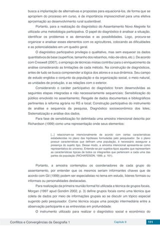 Conflitos e Convergências da Geografia 1 Capítulo 9 111
busca a implantação de alternativas e propostas para equacioná-los, de forma que se
apropriem do processo em curso, é de importância imprescindível para uma efetiva
aproximação ao desenvolvimento rural sustentável.
Portanto, para a realização do diagnóstico do Assentamento Novo Alegrete foi
utilizada uma metodologia participativa. O papel do diagnóstico é analisar a situação,
identificar os problemas e as demandas e as possibilidades. Logo, procura-se
organizar e analisar esses elementos com os agricultores, colocando as dificuldades
e as potencialidades em um quadro geral.
O diagnóstico participativo privilegia o qualitativo, mas sem esquecer os dados
quantitativos de base (superfície, tamanho dos rebanhos, mão-de-obra, etc.). De acordo
com Creswell (2007), o emprego de técnicas mistas contribui para o enriquecimento da
análise considerando as limitações de cada método. Na construção de diagnósticos,
antes de tudo se busca compreender a lógica dos atores e a sua dinâmica. Seu campo
de estudo engloba o conjunto da população e da organização social, o meio natural,
as unidades de produção, e as relações com o exterior.
Considerando o caráter participativo do diagnóstico foram desenvolvidas as
seguintes etapas integradas e não necessariamente sequenciais: Sensibilização do
público envolvido no assentamento; Resgate de dados documentais e bibliográficos
pertinentes à reforma agrária no RS e local; Construção participativa do instrumento
de análise e sequencia da pesquisa, Diagnóstico socioeconômico dos lotes;
Sistematização e análise dos dados.
Para fase de sensibilização foi delimitada uma amostra intencional descrita por
Richardson (1999) como uma representação onde seus elementos:
[...] relacionam-se intencionalmente de acordo com certas características
estabelecidas no plano das hipóteses formuladas pelo pesquisador. Se o plano
possuir características que definam uma população, é necessário assegurar a
presença do sujeito tipo. Desse modo, a amostra intencional apresenta-se como
representativa do universo. Entende-se por sujeitos-tipos aqueles que representam
as características típicas de todos os integrantes que pertencem a cada uma das
partes da população (RICHARDSON, 1999, p. 161).
Portanto, a amostra contemplou os coordenadores de cada grupo do
assentamento, por entender que os mesmos seriam informantes chaves que de
acordo com Gil (1999) podem ser especialistas no tema em estudo, líderes formais ou
informais ou personalidades destacadas.
Para realização da primeira reunião formal foi utilizada a técnica de grupos focais,
Morgan (1997 apud Gondim 2002, p. 3) define grupos focais como uma técnica que
coleta de dados por meio de informações grupais ao se discutir um tópico especial
sugerido pelo pesquisador. Como técnica ocupa uma posição intermediária entre a
observação participante e as entrevistas em profundidade.
O instrumento utilizado para realizar o diagnóstico social e econômico do
 