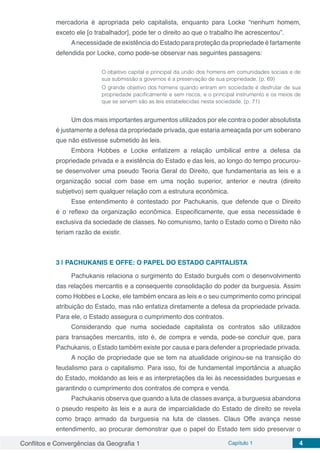 Conflitos e Convergências da Geografia 1 Capítulo 1 4
mercadoria é apropriada pelo capitalista, enquanto para Locke “nenhum homem,
exceto ele [o trabalhador], pode ter o direito ao que o trabalho lhe acrescentou”.
Anecessidade de existência do Estado para proteção da propriedade é fartamente
defendida por Locke, como pode-se observar nas seguintes passagens:
O objetivo capital e principal da união dos homens em comunidades sociais e de
sua submissão a governos é a preservação de sua propriedade. (p. 69)
O grande objetivo dos homens quando entram em sociedade é desfrutar de sua
propriedade pacificamente e sem riscos, e o principal instrumento e os meios de
que se servem são as leis estabelecidas nesta sociedade. (p. 71)
Um dos mais importantes argumentos utilizados por ele contra o poder absolutista
é justamente a defesa da propriedade privada, que estaria ameaçada por um soberano
que não estivesse submetido às leis.
Embora Hobbes e Locke enfatizem a relação umbilical entre a defesa da
propriedade privada e a existência do Estado e das leis, ao longo do tempo procurou-
se desenvolver uma pseudo Teoria Geral do Direito, que fundamentaria as leis e a
organização social com base em uma noção superior, anterior e neutra (direito
subjetivo) sem qualquer relação com a estrutura econômica.
Esse entendimento é contestado por Pachukanis, que defende que o Direito
é o reflexo da organização econômica. Especificamente, que essa necessidade é
exclusiva da sociedade de classes. No comunismo, tanto o Estado como o Direito não
teriam razão de existir.
3 | 	PACHUKANIS E OFFE: O PAPEL DO ESTADO CAPITALISTA
Pachukanis relaciona o surgimento do Estado burguês com o desenvolvimento
das relações mercantis e a consequente consolidação do poder da burguesia. Assim
como Hobbes e Locke, ele também encara as leis e o seu cumprimento como principal
atribuição do Estado, mas não enfatiza diretamente a defesa da propriedade privada.
Para ele, o Estado assegura o cumprimento dos contratos.
Considerando que numa sociedade capitalista os contratos são utilizados
para transações mercantis, isto é, de compra e venda, pode-se concluir que, para
Pachukanis, o Estado também existe por causa e para defender a propriedade privada.
A noção de propriedade que se tem na atualidade originou-se na transição do
feudalismo para o capitalismo. Para isso, foi de fundamental importância a atuação
do Estado, moldando as leis e as interpretações da lei às necessidades burguesas e
garantindo o cumprimento dos contratos de compra e venda.
Pachukanis observa que quando a luta de classes avança, a burguesia abandona
o pseudo respeito às leis e a aura de imparcialidade do Estado de direito se revela
como braço armado da burguesia na luta de classes. Claus Offe avança nesse
entendimento, ao procurar demonstrar que o papel do Estado tem sido preservar o
 