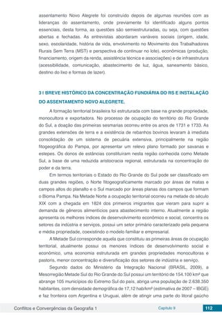 Conflitos e Convergências da Geografia 1 Capítulo 9 112
assentamento Novo Alegrete foi construído depois de algumas reuniões com as
lideranças do assentamento, onde previamente foi identificado alguns pontos
essenciais, desta forma, as questões são semiestruturadas, ou seja, com questões
abertas e fechadas. As entrevistas abordaram variáveis sociais (origem, idade,
sexo, escolaridade, história de vida, envolvimento no Movimento dos Trabalhadores
Rurais Sem Terra (MST) e perspectiva de continuar no lote), econômicas (produção,
financiamento, origem da renda, assistência técnica e associações) e de infraestrutura
(acessibilidade, comunicação, abastecimento de luz, água, saneamento básico,
destino do lixo e formas de lazer).
3 | 	BREVE HISTÓRICO DA CONCENTRAÇÃO FUNDIÁRIA DO RS E INSTALAÇÃO
DO ASSENTAMENTO NOVO ALEGRETE.
A formação territorial brasileira foi estruturada com base na grande propriedade,
monocultora e exportadora. No processo de ocupação do território do Rio Grande
do Sul, a doação das primeiras sesmarias ocorreu entre os anos de 1731 e 1733. As
grandes extensões de terra e a existência de rebanhos bovinos levaram à imediata
consolidação de um sistema de pecuária extensiva, principalmente na região
fitogeográfica do Pampa, por apresentar um relevo plano formado por savanas e
estepes. Os donos de estâncias constituíram nesta região conhecida como Metade
Sul, a base de uma reduzida aristocracia regional, estruturada na concentração do
poder e da terra.
Em termos territoriais o Estado do Rio Grande do Sul pode ser classificado em
duas grandes regiões, o Norte fitogeograficamente marcado por áreas de matas e
campos altos do planalto e o Sul marcado por áreas planas dos campos que formam
o Bioma Pampa. Na Metade Norte a ocupação territorial ocorreu na metade do século
XIX com a chegada em 1824 dos primeiros imigrantes que vieram para suprir a
demanda de gêneros alimentícios para abastecimento interno. Atualmente a região
apresenta os melhores índices de desenvolvimento econômico e social, concentra os
setores da indústria e serviços, possui um setor primário caracterizado pela pequena
e média propriedade, coexistindo o modelo familiar e empresarial.
A Metade Sul corresponde aquela que constituiu as primeiras áreas de ocupação
territorial, atualmente possui os menores índices de desenvolvimento social e
econômico, uma economia estruturada em grandes propriedades monocultoras e
pastoris, menor concentração e diversificação dos setores de indústria e serviço.
Segundo dados do Ministério da Integração Nacional (BRASIL, 2009), a
Mesorregião Metade Sul do Rio Grande do Sul possui um território de 154.100 km² que
abrange 105 municípios do Extremo Sul do país, abriga uma população de 2.638.350
habitantes, com densidade demográfica de 17,12 hab/km² (estimativa de 2007 – IBGE)
e faz fronteira com Argentina e Uruguai, além de atingir uma parte do litoral gaúcho
 