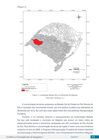 Conflitos e Convergências da Geografia 1 Capítulo 9 113
(Figura 1).
Figura 1- Localização Metade Sul e do Município de Alegrete.
Elaboração: Rodrigues. S. L
A concentração de terras existentes na Metade Sul do Estado do Rio Grande do
Sul e a pressão dos movimentos sociais, por uma política fundiária que atendesse as
demandas por terra, fez com que essa região fosse alvo das políticas Reorganização
Fundiária.
Portanto, é no contexto histórico e socioeconômico da mesorregião Metade
Sul que está localizado o município de Alegrete que possui um baixo índice de
desenvolvimento social e econômico comparado aos 497 municípios do Rio Grande
do Sul. Para diminuir a concentração de terras da região e inserir uma nova dinâmica
produtiva no ano de 2008, o Programa Reorganização Fundiária do Instituto Nacional
de Colonização e ReformaAgrária (INCRA), criou oAssentamento Rural NovoAlegrete,
 