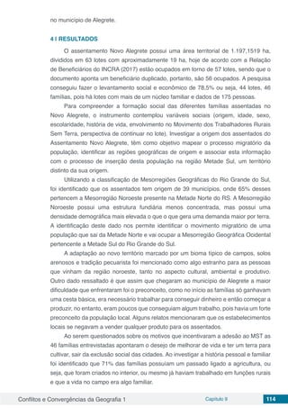 Conflitos e Convergências da Geografia 1 Capítulo 9 114
no município de Alegrete.
4 | 	RESULTADOS
O assentamento Novo Alegrete possui uma área territorial de 1.197,1519 ha,
divididos em 63 lotes com aproximadamente 19 ha, hoje de acordo com a Relação
de Beneficiários do INCRA (2017) estão ocupados em torno de 57 lotes, sendo que o
documento aponta um beneficiário duplicado, portanto, são 56 ocupados. A pesquisa
conseguiu fazer o levantamento social e econômico de 78,5% ou seja, 44 lotes, 46
famílias, pois há lotes com mais de um núcleo familiar e dados de 175 pessoas.
Para compreender a formação social das diferentes famílias assentadas no
Novo Alegrete, o instrumento contemplou variáveis sociais (origem, idade, sexo,
escolaridade, história de vida, envolvimento no Movimento dos Trabalhadores Rurais
Sem Terra, perspectiva de continuar no lote). Investigar a origem dos assentados do
Assentamento Novo Alegrete, têm como objetivo mapear o processo migratório da
população, identificar as regiões geográficas de origem e associar esta informação
com o processo de inserção desta população na região Metade Sul, um território
distinto da sua origem.
Utilizando a classificação de Mesorregiões Geográficas do Rio Grande do Sul,
foi identificado que os assentados tem origem de 39 municípios, onde 65% desses
pertencem a Mesorregião Noroeste presente na Metade Norte do RS. A Mesorregião
Noroeste possui uma estrutura fundiária menos concentrada, mas possui uma
densidade demográfica mais elevada o que o que gera uma demanda maior por terra.
A identificação deste dado nos permite identificar o movimento migratório de uma
população que sai da Metade Norte e vai ocupar a Mesorregião Geográfica Ocidental
pertencente a Metade Sul do Rio Grande do Sul.
A adaptação ao novo território marcado por um bioma típico de campos, solos
arenosos e tradição pecuarista foi mencionado como algo estranho para as pessoas
que vinham da região noroeste, tanto no aspecto cultural, ambiental e produtivo.
Outro dado ressaltado é que assim que chegaram ao município de Alegrete a maior
dificuldade que enfrentaram foi o preconceito, como no início as famílias só ganhavam
uma cesta básica, era necessário trabalhar para conseguir dinheiro e então começar a
produzir, no entanto, eram poucos que conseguiam algum trabalho, pois havia um forte
preconceito da população local. Alguns relatos mencionaram que os estabelecimentos
locais se negavam a vender qualquer produto para os assentados.
Ao serem questionados sobre os motivos que incentivaram a adesão ao MST as
46 famílias entrevistadas apontaram o desejo de melhorar de vida e ter um terra para
cultivar, sair da exclusão social das cidades. Ao investigar a história pessoal e familiar
foi identificado que 71% das famílias possuíam um passado ligado a agricultura, ou
seja, que foram criados no interior, ou mesmo já haviam trabalhado em funções rurais
e que a vida no campo era algo familiar.
 