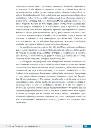 Conflitos e Convergências da Geografia 1 Capítulo 9 117
investimentos na área da produção de leite, na aquisição de animais, ordenhadeiras
e cercamento do lote, alguns mencionaram a compra de bomba de água elétrica,
para puxar água de açudes, poços e represas, pois os lotes não possuem água por
sistema de distribuição geral. Entre os cultivares para autoconsumo destacam-se as
plantações de milho, mandioca, feijão batata doce, abobora e hortaliças. Atualmente
existe um lote certificado pelo Serviço de Inspeção Municipal (SIM) para fornecer ovos
para o Programa Nacional de Alimentação Escolar (PNAE). O lote analisado pela
presente pesquisa corresponde a um núcleo familiar onde a agricultora é também
técnica agrícola e seu marido é engenheiro Agrônomo com experiência na área de
Assistência Técnica para Assentamentos (ATES), pois o mesmo já trabalhou para
cooperativas que prestam serviços de ATES. Ambos reunindo conhecimento e esforço
investiram na produção de ovos, tendo hoje em torno de 300 aves Trata-se de um
importante exemplo para os agricultores do Assentamento Novo Alegre, servindo de
inspiração para outras famílias que queiram investir na atividade.
Ao investigar a origem da renda familiar, 38% dos 44 lotes analisados, declararam
que a renda principal era oriunda de atividades agrícolas de exploração do lote, porém
ao investigar a presença de aposentados e crianças beneficiadas com a o programa
Bolsa Família, no núcleo familiar, foi possível detectar que apenas 6,8% dos lotes,
realmente tinham como renda principal a exploração da terra.
A prestação de serviço agrícola, como fonte principal de renda, foi declarado por
43%dos44lotesanalisados,entreasatividadesdesenvolvidas,muitossãoempregados
permanentes em fazendas das regiões e outros prestam serviços temporários na época
da colheita. No que tange as atividades não agrícolas, essas foram declaradas por 18%
dos lotes, entre as atividades desenvolvidas foi identificado o artesanato, desenvolvido
por um grupo de mulheres, empregos temporários de pedreiro e marceneiro. Portanto,
dos 44 lotes analisados, 61,3% precisam complementar a renda, pois somente a
exploração agrícola do lote não é suficiente. Complementar a renda com prestação de
serviço agrícola ou mesmo com atividades não agrícolas é um fator muito observado
em áreas de agricultura familiar. No caso do assentamento Novo Alegrete foi possível
identificar uma preponderância de famílias pluriativas. O assentamento Novo Alegrete
é carente de qualquer tipo de infraestrutura básica, estrada, saneamento, água
encanada e organização produtiva, dificilmente uma família consegue se manter com
a renda oriunda apenas da exploração do lote. A (Figura 4) mostra a origem da renda
das famílias.
 