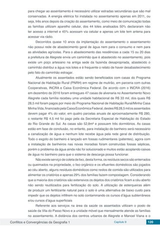 Conflitos e Convergências da Geografia 1 Capítulo 9 120
para chegar ao assentamento é necessário utilizar estradas secundárias que são mal
conservadas. A energia elétrica foi instalada no assentamento apenas em 2011, ou
seja, três anos depois da criação do assentamento, como meio de comunicação todas
as famílias utilizam aparelho celular, dos 44 lotes analisados 50% declararam não
ter acesso a internet e 45% acessam via celular e apenas um lote tem antena para
acessar via rádio.
Decorridos quase 10 anos da implantação do assentamento o assentamento
não possui rede de abastecimento geral de água nem para o consumo e nem para
as atividades agrícolas. Para o abastecimento das residências a cada 15 ou 20 dias
a prefeitura de Alegrete envia um caminhão que é abastecido no assentamento, pois
existe um poço artesiano na antiga sede da fazenda desapropriada, abastecido o
caminhão distribui a água nos lotes e é frequente o relato de haver desabastecimento
pelo fato do caminhão estragar.
Atualmente os assentados estão sendo beneficiados com casas do Programa
Nacional de Habitação Rural (PNRH) em regime de mutirão, em parceria com outras
Cooperativas, INCRA e Caixa Econômica Federal. De acordo com o INCRA (2016)
em dezembro de 2016 foram entregues 47 casas de alvenaria no Assentamento Novo
Alegrete cada família recebeu uma unidade habitacional de R$ 33 mil, dos quais R$
28,5 mil foram pagos por meio do Programa Nacional de Habitação Rural/Minha Casa
MinhaVida,financiadopelaCaixaEconômicaFederal,destesR$28,5milosassentados
devem pagar 4% do valor, em quatro parcelas anuais de aproximadamente R$ 280,
o restante R$ 4,5 mil foi pago pela da Secretaria Especial de Habitação do Estado
do Rio Grande do Sul. As casas são 52,8m² e possuem três dormitórios. As casas
estão em fase de conclusão, no entanto, para instalação do banheiro será necessário
a canalização de água e nenhum lote recebe água pela rede geral de distribuição.
Todo o esgoto do banheiro é lançado em fossas rudimentares (patentes), agora com
a instalação de banheiros nas novas moradias foram construídas fossas sépticas,
porém o problema da água ainda não foi solucionado e muitos estão acoplando caixas
de água no banheiro para que o sistema de descarga possa funcionar.
Não existe serviço de coleta de lixo, desta forma, os resíduos secos são enterrados
ou queimados na propriedade, o lixo orgânico e os efluentes domésticos são jogados
ao céu aberto, alguns resíduos domésticos como restos de comida são utilizados para
alimentar os criatórios e apenas 29% dos famílias fazem compostagem. Considerando
que a maioria dos criatórios são extensivos os dejetos dos criatórios ficam a céu aberto
não sendo reutilizados para fertilização do solo. A utilização de esterqueiras além
de produzir um fertilizante natural para o solo é uma alternativa de baixo custo para
impedir que os dejetos infiltrem no solo contaminando os cursos d’água subterrâneos
e/ou cursos d’água superficiais
Referente aos serviços na área da saúde os assentados utilizam o posto de
saúde da Vila do Passo Novo e a unidade móvel que mensalmente atende as famílias
no assentamento. A distância dos centros urbanos de Alegrete e Manoel Viana e o
 