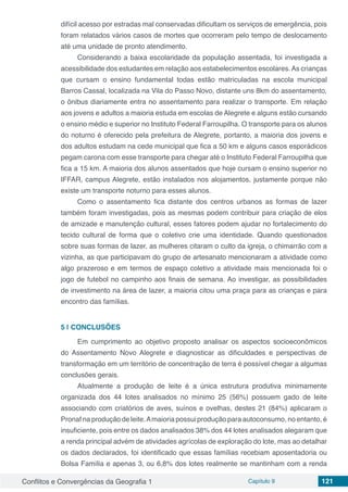 Conflitos e Convergências da Geografia 1 Capítulo 9 121
difícil acesso por estradas mal conservadas dificultam os serviços de emergência, pois
foram relatados vários casos de mortes que ocorreram pelo tempo de deslocamento
até uma unidade de pronto atendimento.
Considerando a baixa escolaridade da população assentada, foi investigada a
acessibilidade dos estudantes em relação aos estabelecimentos escolares.As crianças
que cursam o ensino fundamental todas estão matriculadas na escola municipal
Barros Cassal, localizada na Vila do Passo Novo, distante uns 8km do assentamento,
o ônibus diariamente entra no assentamento para realizar o transporte. Em relação
aos jovens e adultos a maioria estuda em escolas de Alegrete e alguns estão cursando
o ensino médio e superior no Instituto Federal Farroupilha. O transporte para os alunos
do noturno é oferecido pela prefeitura de Alegrete, portanto, a maioria dos jovens e
dos adultos estudam na cede municipal que fica a 50 km e alguns casos esporádicos
pegam carona com esse transporte para chegar até o Instituto Federal Farroupilha que
fica a 15 km. A maioria dos alunos assentados que hoje cursam o ensino superior no
IFFAR, campus Alegrete, estão instalados nos alojamentos, justamente porque não
existe um transporte noturno para esses alunos.
Como o assentamento fica distante dos centros urbanos as formas de lazer
também foram investigadas, pois as mesmas podem contribuir para criação de elos
de amizade e manutenção cultural, esses fatores podem ajudar no fortalecimento do
tecido cultural de forma que o coletivo crie uma identidade. Quando questionados
sobre suas formas de lazer, as mulheres citaram o culto da igreja, o chimarrão com a
vizinha, as que participavam do grupo de artesanato mencionaram a atividade como
algo prazeroso e em termos de espaço coletivo a atividade mais mencionada foi o
jogo de futebol no campinho aos finais de semana. Ao investigar, as possibilidades
de investimento na área de lazer, a maioria citou uma praça para as crianças e para
encontro das famílias.
5 | 	CONCLUSÕES
Em cumprimento ao objetivo proposto analisar os aspectos socioeconômicos
do Assentamento Novo Alegrete e diagnosticar as dificuldades e perspectivas de
transformação em um território de concentração de terra é possível chegar a algumas
conclusões gerais.
Atualmente a produção de leite é a única estrutura produtiva minimamente
organizada dos 44 lotes analisados no mínimo 25 (56%) possuem gado de leite
associando com criatórios de aves, suínos e ovelhas, destes 21 (84%) aplicaram o
Pronaf na produção de leite.Amaioria possui produção para autoconsumo, no entanto, é
insuficiente, pois entre os dados analisados 38% dos 44 lotes analisados alegaram que
a renda principal advém de atividades agrícolas de exploração do lote, mas ao detalhar
os dados declarados, foi identificado que essas famílias recebiam aposentadoria ou
Bolsa Família e apenas 3, ou 6,8% dos lotes realmente se mantinham com a renda
 