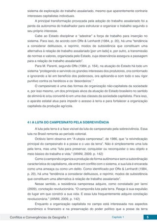 Conflitos e Convergências da Geografia 1 Capítulo 1 5
sistema de exploração do trabalho assalariado, mesmo que aparentemente contrarie
interesses capitalistas individuais.
A principal transformação provocada pela adoção do trabalho assalariado foi a
perda da autonomia do trabalhador para estruturar e organizar o trabalho segundo o
seu próprio interesse.
Cabe ao Estado disciplinar e “adestrar” a força de trabalho para inserção no
sistema. Para isso, de acordo com Offe & Lenhardt (1984, p. 20), há uma “tendência
a considerar delituosos, e reprimir, modos de subsistência que constituam uma
alternativa à relação de trabalho assalariado [por um lado] e, por outro, a transmissão
de normas e valores, organizada pelo Estado, cuja observância assegura a passagem
para a relação de trabalho assalariado”.
Para M. Parenti, segundo Offe (1984, p. 164), na atuação do Estado há todo um
sistema “protegendo e servindo os grandes interesses dos produtores, ora contornado
e ignorando a lei em benefício dos poderosos, ora aplicando-a com todo o seu rigor
punitivo contra os heréticos e os ‘desordeiros’.”
O campesinato é uma das formas de organização não-capitalista da sociedade
e, por isso mesmo, um dos principais alvos da atuação do Estado brasileiro no sentido
de eliminá-lo e/ou convertê-lo em uma das classes da sociedade capitalista. Para isso,
o aparato estatal atua para impedir o acesso à terra e para fortalecer a organização
capitalista da produção agrícola.
4 | 	A LUTA DO CAMPESINATO PELA SOBREVIVÊNCIA
A luta pela terra é a face visível da luta do campesinato pela sobrevivência. Essa
luta no Brasil remonta ao período colonial.
Octávio Ianni observa em “A utopia camponesa”, de 1986, que “a reivindicação
principal do campesinato é a posse e o uso da terra”. Não é simplesmente uma luta
pela terra, mas uma “luta para preservar, conquistar ou reconquistar o seu objeto e
meio básico do trabalho e vida.” (IANNI, 2009, p. 142)
Como o camponês organiza a produção de forma autônoma e sem a subordinação
característica do capitalismo, ele entra em conflito com o sistema, e sua luta é encarada
como uma ameaça ou como um delito. Como identificado por Offe & Lenhardt (1984,
p. 20), há uma “tendência a considerar delituosos, e reprimir, modos de subsistência
que constituam uma alternativa à relação de trabalho assalariado”.
Nesse sentido, a resistência camponesa adquire, como constatado por Ianni
(2009), conotação revolucionária. “O camponês luta pela terra. Reage à sua expulsão
do lugar em que constrói a sua vida. E essa luta frequentemente adquire conotação
revolucionária.” (IANNI, 2009, p. 142)
Enquanto a organização capitalista no campo está interessada nos aspectos
econômico e financeiro e na preservação do poder político que a posse da terra
 