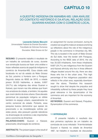 Conflitos e Convergências da Geografia 1 Capítulo 10 124
A QUESTÃO INDÍGENA EM AMAMBAI-MS: UMA ANÁLISE
DO CONTEXTO HISTÓRICO E DA ATUAL RELAÇÃO DOS
GUARANI-KAIOWÁ COM O COMÉRCIO LOCAL
CAPÍTULO 10
doi
Leonardo Calixto Maruchi
Universidade Federal da Grande Dourados-
Faculdade de Ciências Humanas
Dourados, Mato Grosso do Sul
RESUMO: O presente trabalho é resultado de
um trabalho de conclusão de curso, durante
sua construção buscou-se fazer uma análise e
trazer reflexões acerca do papel do indígena no
comércio de Amambai-MS. Essa cidade está
localizada no sul do estado do Mato Grosso
do Sul, próximo à fronteira com o Paraguai.
Segundo dados do IBGE de 2010, a cidade
possui 35.523 habitantes, e destes, 8.807
(24,7%) são indígenas das etnias Guarani e
Kaiowá, que moram nas três aldeias que ficam
nos arredores da cidade, e também, há aqueles
que vivem dentro da área urbana. Esse elevado
percentual da população indígena se reflete
também no espaço urbano, especialmente no
centro comercial da cidade. Portanto, essa
pesquisa buscou demonstrar que apesar do
preconceito e da invisibilização sofrida por
estes povos, eles possuem grande relevância
na dinamização do comércio e são importantes
para a economia de Amambai.
PALAVRAS-CHAVE: Guarani e Kaiowá;
preconceito; dinamização do comércio.
ABSTRACTS: The present paper is the result of
an assignment for course conclusion, during its
creation we sought to make an analysis and bring
up reflections about the role of the indigenous
people in the commerce in Amambai city, MS.
The city is located in the south of Mato Grosso
do Sul state, near the border with Paraguay.
According to the IBGE data of 2010, the city
has 35.523 inhabitants, from these inhabitants
8.807 (24,7%) are indigenous from the Guarani
and Kaiowá ethnicity who live in three different
villages located around the city, there are also
those who live in the urban area. This high
percentage of the indigenous population also
reflects in the urban area, especially downtown
near the stores. Therefore this research
sought to show that despite the prejudice and
infeasibility suffered by these people they have
great relevance in the dynamization of the
commerce and are important for the economy
of Amambai.
KEYWORDS: Guarani and Kaiowá; Prejudice;
Dynamization of the commerce.
1 | 	INTRODUÇÃO
O presente trabalho é resultado dos
dois primeiros capítulos de um trabalho de
conclusão de curso intitulado: “A territorialidade
Guarani e Kaiowá na cidade de Amambai
-MS”, tal trabalho é resultado de discussões
 